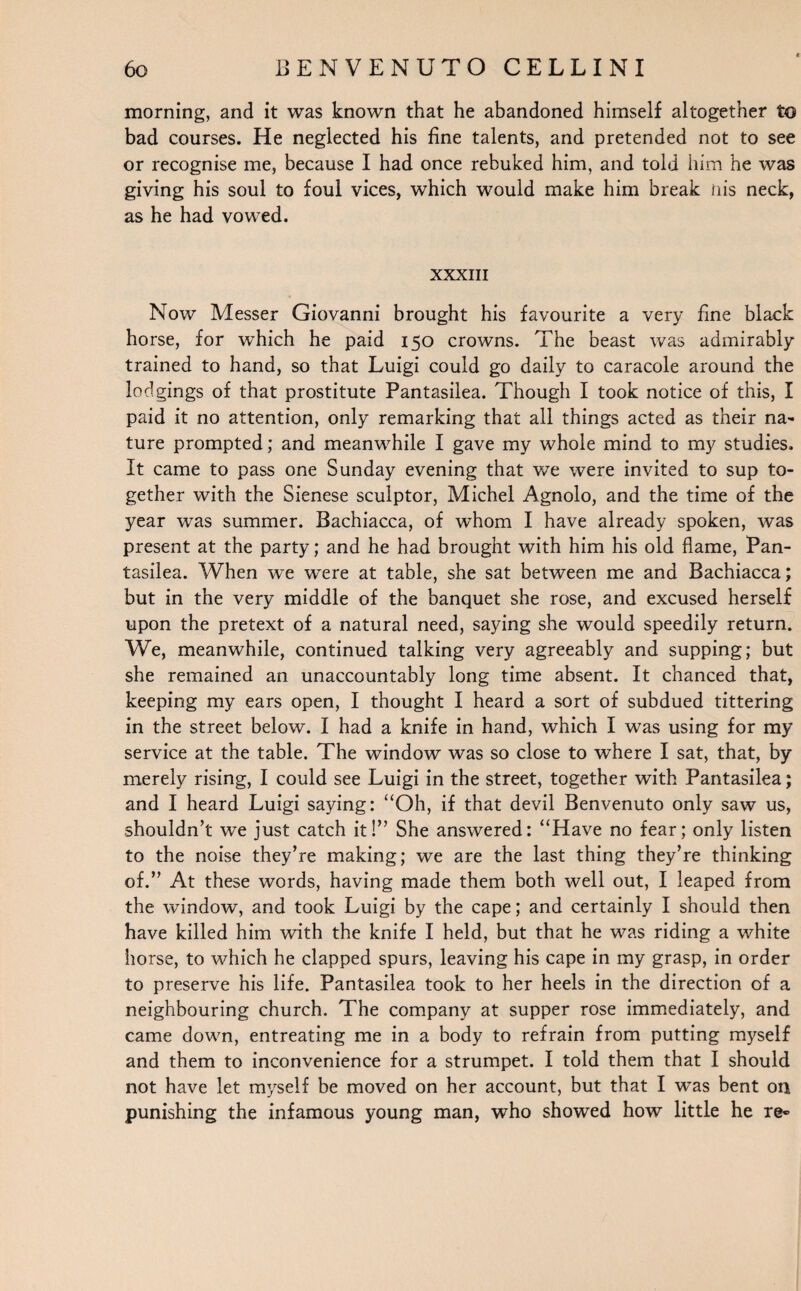 morning, and it was known that he abandoned himself altogether to bad courses. He neglected his fine talents, and pretended not to see or recognise me, because I had once rebuked him, and told him he was giving his soul to foul vices, which would make him break nis neck, as he had vowed. XXXIII Now Messer Giovanni brought his favourite a very fine black horse, for which he paid 150 crowns. The beast was admirably trained to hand, so that Luigi could go daily to caracole around the lodgings of that prostitute Pantasilea. Though I took notice of this, I paid it no attention, only remarking that all things acted as their na¬ ture prompted; and meanwhile I gave my whole mind to my studies. It came to pass one Sunday evening that we were invited to sup to¬ gether with the Sienese sculptor, Michel Agnolo, and the time of the year was summer. Bachiacca, of whom I have already spoken, was present at the party; and he had brought with him his old flame, Pan¬ tasilea. When we were at table, she sat between me and Bachiacca; but in the very middle of the banquet she rose, and excused herself upon the pretext of a natural need, saying she would speedily return. We, meanwhile, continued talking very agreeably and supping; but she remained an unaccountably long time absent. It chanced that, keeping my ears open, I thought I heard a sort of subdued tittering in the street below. I had a knife in hand, which I was using for my service at the table. The window was so close to where I sat, that, by merely rising, I could see Luigi in the street, together with Pantasilea; and I heard Luigi saying: “Oh, if that devil Benvenuto only saw us, shouldn’t we just catch it!” She answered: “Have no fear; only listen to the noise they’re making; we are the last thing they’re thinking of.” At these words, having made them both well out, I leaped from the window, and took Luigi by the cape; and certainly I should then have killed him with the knife I held, but that he was riding a white horse, to which he clapped spurs, leaving his cape in my grasp, in order to preserve his life. Pantasilea took to her heels in the direction of a neighbouring church. The company at supper rose immediately, and came down, entreating me in a body to refrain from putting myself and them to inconvenience for a strumpet. I told them that I should not have let myself be moved on her account, but that I was bent on punishing the infamous young man, who showed how little he re«