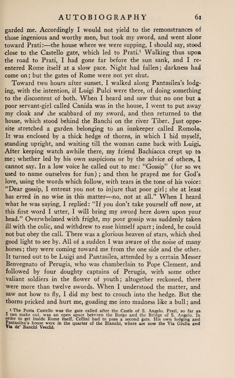 garded me. Accordingly I would not yield to the remonstrances of those ingenious and worthy men, but took my sword, and went alone toward Prati:—the house where we were supping, I should say, stood close to the Castello gate, which led to Prati.1 Walking thus upon the road to Prati, I had gone far before the sun sank, and I re¬ entered Rome itself at a slow pace. Night had fallen; darkness had come on; but the gates of Rome were not yet shut. Toward two hours after sunset, I walked along Pantasilea’s lodg¬ ing, with the intention, if Luigi Pulci were there, of doing something to the discontent of both. When I heard and saw that no one but a poor servant-girl called Canida was in the house, I went to put away my cloak ani the scabbard of my sword, and then returned to the house, which stood behind the Banchi on the river Tiber. Just oppo¬ site stretched a garden belonging to an innkeeper called Romolo. It was enclosed by a thick hedge of thorns, in which I hid myself, standing upright, and waiting till the woman came back with Luigi, After keeping watch awhile there, my friend Bachiacca crept up to me; whether led by his own suspicions or by the advice of others, l cannot say. In a low voice he called out to me: “Gossip” (for so we used to name ourselves for fun) ; and then he prayed me for God’s love, using the words which follow, with tears in the tone of his voice: “Dear gossip, I entreat you not to injure that poor girl; she at least has erred in no wise in this matter—no, not at all.” When I heard what he was saying, I replied: “If you don’t take yourself off now, at this first word I utter, I will bring my sword here down upon your head.” Overwhelmed with fright, my poor gossip was suddenly taken ill with the colic, and withdrew to ease himself apart; indeed, he could not but obey the call. There was a glorious heaven of stars, which shed good light to see by. All of a sudden I was aware of the noise of many horses; they were coming toward me from the one side and the other. It turned out to be Luigi and Pantasilea, attended by a certain Messer Benvegnato of Perugia, who was chamberlain to Pope Clement, and followed by four doughty captains of Perugia, with some other valiant soldiers in the flower of youth; altogether reckoned, there were more than twelve swords. When I understood the matter, and saw not how to fly, I did my best to crouch into the hedge. But the thorns pricked and hurt me, goading me into madness like a bull; and i The Porta Castello was the gate called after the Castle of S. Angelo. Prati, so far as I can make out, was an open space between the Borgo and the Bridge of S. Angelo. In order to get inside Rome itself, Cellini had to pass a second gate. His own lodging and Pantasilea’s house were in the quarter of the Bianchi, where are now the Via Giulia and Via de’ Banchi Vecchja