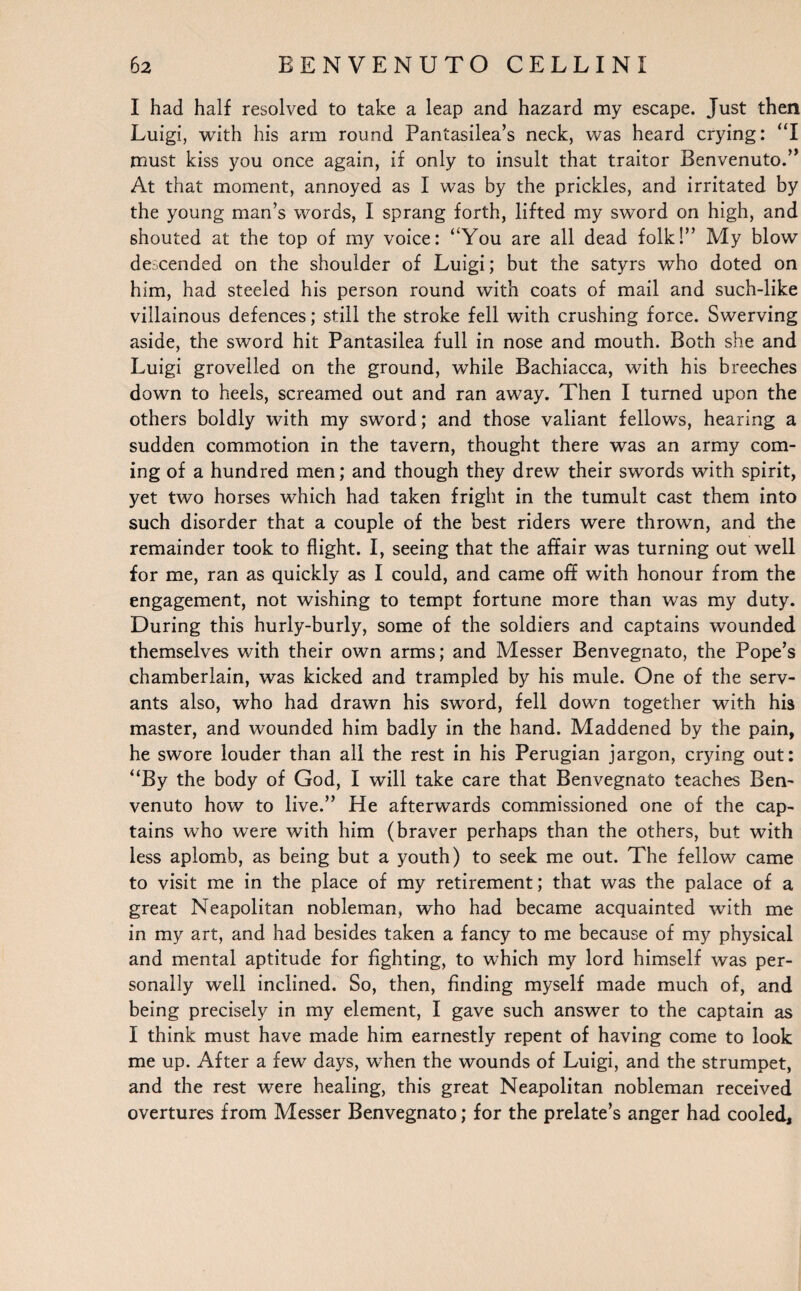 I had half resolved to take a leap and hazard my escape. Just then Luigi, with his arm round Pantasilea’s neck, was heard crying: “I must kiss you once again, if only to insult that traitor Benvenuto.” At that moment, annoyed as I was by the prickles, and irritated by the young man’s words, I sprang forth, lifted my sword on high, and shouted at the top of my voice: “You are all dead folk!” My blow descended on the shoulder of Luigi; but the satyrs who doted on him, had steeled his person round with coats of mail and such-like villainous defences; still the stroke fell with crushing force. Swerving aside, the sword hit Pantasilea full in nose and mouth. Both she and Luigi grovelled on the ground, while Bachiacca, with his breeches down to heels, screamed out and ran away. Then I turned upon the others boldly with my sword; and those valiant fellows, hearing a sudden commotion in the tavern, thought there was an army com¬ ing of a hundred men; and though they drew their swords with spirit, yet two horses which had taken fright in the tumult cast them into such disorder that a couple of the best riders were thrown, and the remainder took to flight. I, seeing that the affair was turning out well for me, ran as quickly as I could, and came off with honour from the engagement, not wishing to tempt fortune more than was my duty. During this hurly-burly, some of the soldiers and captains wounded themselves with their own arms; and Messer Benvegnato, the Pope’s chamberlain, was kicked and trampled by his mule. One of the serv¬ ants also, who had drawn his sword, fell down together with his master, and wounded him badly in the hand. Maddened by the pain, he swore louder than all the rest in his Perugian jargon, crying out: “By the body of God, I will take care that Benvegnato teaches Ben¬ venuto how to live.” He afterwards commissioned one of the cap¬ tains who were with him (braver perhaps than the others, but with less aplomb, as being but a youth) to seek me out. The fellow came to visit me in the place of my retirement; that was the palace of a great Neapolitan nobleman, who had became acquainted with me in my art, and had besides taken a fancy to me because of my physical and mental aptitude for fighting, to which my lord himself was per¬ sonally well inclined. So, then, finding myself made much of, and being precisely in my element, I gave such answer to the captain as I think must have made him earnestly repent of having come to look me up. After a few days, when the wounds of Luigi, and the strumpet, and the rest were healing, this great Neapolitan nobleman received overtures from Messer Benvegnato; for the prelate’s anger had cooled.