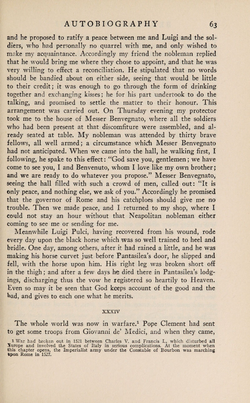 and he proposed to ratify a peace between me and Luigi and the sol¬ diers, who had personally no quarrel with me, and only wished to make my acquaintance. Accordingly my friend the nobleman replied that he would bring me where they chose to appoint, and that he was very willing to effect a reconciliation. He stipulated that no words should be bandied about on either side, seeing that would be little to their credit; it was enough to go through the form of drinking together and exchanging kisses; he for his part undertook to do the talking, and promised to settle the matter to their honour. This arrangement was carried out. On Thursday evening my protector took me to the house of Messer Benvegnato, where all the soldiers who had been present at that discomfiture were assembled, and al¬ ready seated at table. My nobleman was attended by thirty brave fellows, all well armed; a circumstance which Messer Benvegnato had not anticipated. When we came into the hall, he walking first, I following, he spake to this effect: “God save you, gentlemen; we have come to see you, I and Benvenuto, whom I love like my own brother; and we are ready to do whatever you propose.” Messer Benvegnato, seeing the hall filled with such a crowd of men, called out: “It is only peace, and nothing else, we ask of you.” Accordingly he promised that the governor of Rome and his catchploes should give me no trouble. Then we made peace, and I returned to my shop, where I could not stay an hour without that Neapolitan nobleman either coming to see me or sending for me. Meanwhile Luigi Pulci, having recovered from his wound, rode every day upon the black horse which was so well trained to heel and bridle. One day, among others, after it had rained a little, and he was making his horse curvet just before Pantasilea’s door, he slipped and fell, with the horse upon him. His right leg was broken short off in the thigh; and after a few days he died there in Pantasilea’s lodg¬ ings, discharging thus the vow he registered so heartily to Heaven. Even so may it be seen that God keeps account of the good and the had, and gives to each one what he merits. xxxiv The whole world was now in warfare.1 Pope Clement had sent to get some troops from Giovanni de’ Medici, and when they came, 1 War had broken out in 1521 between Charles V. and Francis L, which disturbed all Surope and involved the States of Italy in serious complications. At the moment when this chapter opens, the Imperialist army under the Constable of Bourbon was marching tipon Rome in 1527.