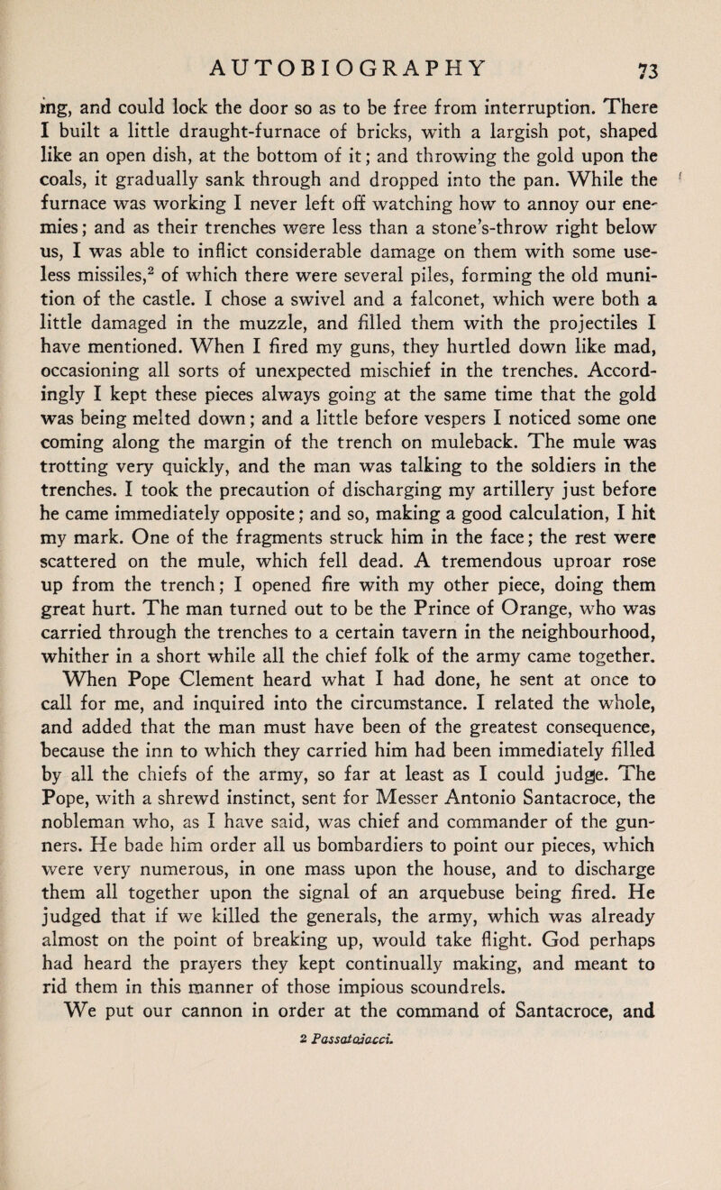 mg, and could lock the door so as to be free from interruption. There I built a little draught-furnace of bricks, with a largish pot, shaped like an open dish, at the bottom of it; and throwing the gold upon the coals, it gradually sank through and dropped into the pan. While the ! furnace was working I never left off watching how to annoy our ene¬ mies ; and as their trenches were less than a stones-throw right below us, I was able to inflict considerable damage on them with some use¬ less missiles,2 of which there were several piles, forming the old muni¬ tion of the castle. I chose a swivel and a falconet, which were both a little damaged in the muzzle, and filled them with the projectiles I have mentioned. When I fired my guns, they hurtled down like mad, occasioning all sorts of unexpected mischief in the trenches. Accord¬ ingly I kept these pieces always going at the same time that the gold was being melted down; and a little before vespers I noticed some one coming along the margin of the trench on muleback. The mule was trotting very quickly, and the man was talking to the soldiers in the trenches. I took the precaution of discharging my artillery just before he came immediately opposite; and so, making a good calculation, I hit my mark. One of the fragments struck him in the face; the rest were scattered on the mule, which fell dead. A tremendous uproar rose up from the trench; I opened fire with my other piece, doing them great hurt. The man turned out to be the Prince of Orange, who was carried through the trenches to a certain tavern in the neighbourhood, whither in a short while all the chief folk of the army came together. When Pope Clement heard what I had done, he sent at once to call for me, and inquired into the circumstance. I related the whole, and added that the man must have been of the greatest consequence, because the inn to which they carried him had been immediately filled by all the chiefs of the army, so far at least as I could judge. The Pope, with a shrewd instinct, sent for Messer Antonio Santacroce, the nobleman who, as I have said, was chief and commander of the gun¬ ners. He bade him order all us bombardiers to point our pieces, which were very numerous, in one mass upon the house, and to discharge them all together upon the signal of an arquebuse being fired. He judged that if we killed the generals, the army, which was already almost on the point of breaking up, would take flight. God perhaps had heard the prayers they kept continually making, and meant to rid them in this manner of those impious scoundrels. We put our cannon in order at the command of Santacroce, and 2 Passataiacci.