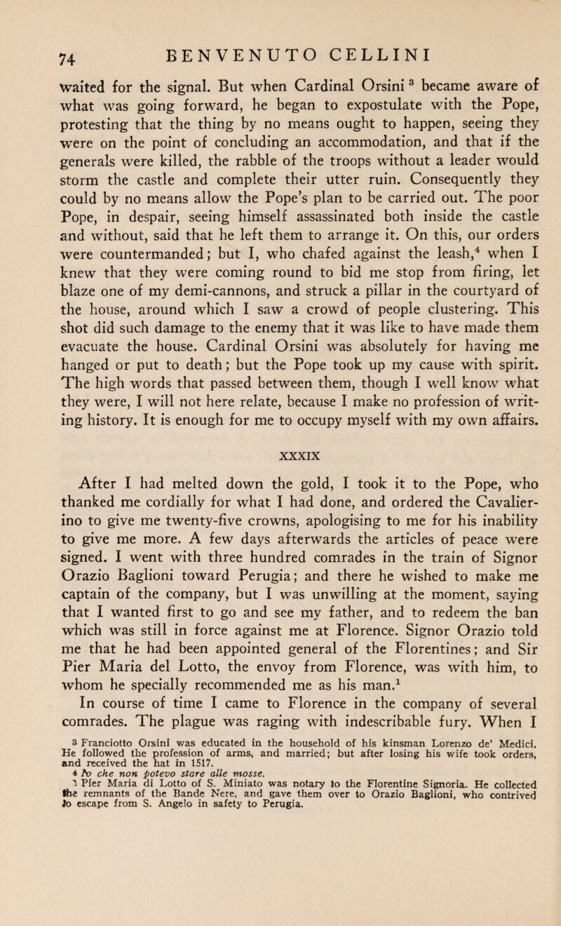 waited for the signal. But when Cardinal Orsini 3 became aware of what was going forward, he began to expostulate with the Pope, protesting that the thing by no means ought to happen, seeing they were on the point of concluding an accommodation, and that if the generals were killed, the rabble of the troops without a leader would storm the castle and complete their utter ruin. Consequently they could by no means allow the Pope’s plan to be carried out. The poor Pope, in despair, seeing himself assassinated both inside the castle and without, said that he left them to arrange it. On this, our orders were countermanded; but I, who chafed against the leash,4 when I knew that they were coming round to bid me stop from firing, let blaze one of my demi-cannons, and struck a pillar in the courtyard of the house, around which I saw a crowd of people clustering. This shot did such damage to the enemy that it was like to have made them evacuate the house. Cardinal Orsini was absolutely for having me hanged or put to death; but the Pope took up my cause with spirit. The high words that passed between them, though I well know what they were, I will not here relate, because I make no profession of writ¬ ing history. It is enough for me to occupy myself with my own affairs. xxxix After I had melted down the gold, I took it to the Pope, who thanked me cordially for what I had done, and ordered the Cavalier- ino to give me twenty-five crowns, apologising to me for his inability to give me more. A few days afterwards the articles of peace were signed. I went with three hundred comrades in the train of Signor Orazio Baglioni toward Perugia; and there he wished to make me captain of the company, but I was unwilling at the moment, saying that I wanted first to go and see my father, and to redeem the ban which was still in force against me at Florence. Signor Orazio told me that he had been appointed general of the Florentines; and Sir Pier Maria del Lotto, the envoy from Florence, was with him, to whom he specially recommended me as his man.1 In course of time I came to Florence in the company of several comrades. The plague was raging with indescribable fury. When I 3 Franciotto Orsini was educated in the household of his kinsman Lorenzo de’ Medici. He followed the profession of arms, and married; but after losing his wife took orders, and received the hat in 1517. 4 Po che non potevo stare alle mosse. 1 Pier Maria di Lotto of S. Miniato was notary to the Florentine Signoria. He collected fee remnants of the Bande Nere, and gave them over to Orazio Baglioni, who contrived to escape from S. Angelo in safety to Perugia.