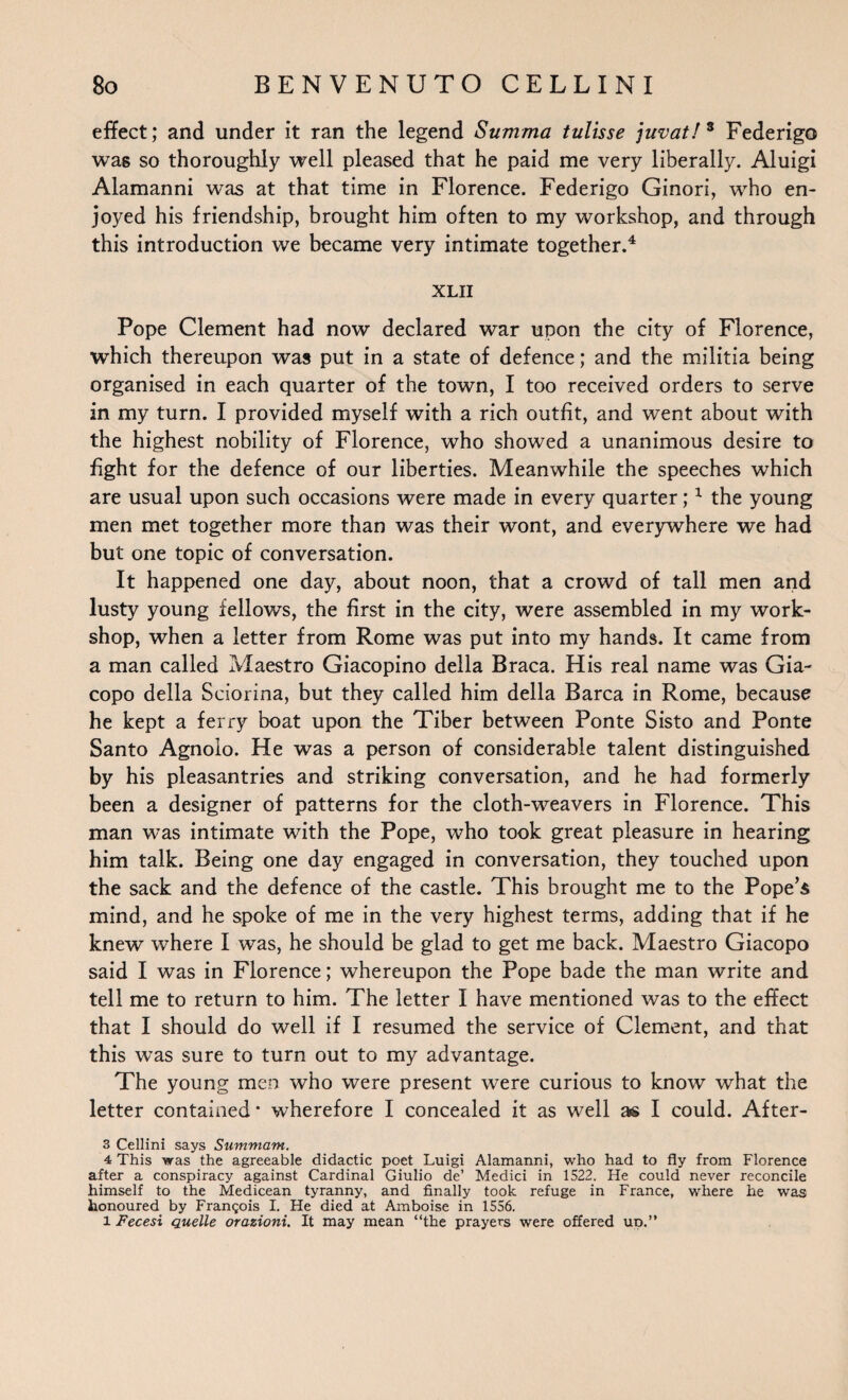 effect; and under it ran the legend Summa tulisse juvat/* Federigo was so thoroughly well pleased that he paid me very liberally. Aluigi Alamanni was at that time in Florence. Federigo Ginori, who en¬ joyed his friendship, brought him often to my workshop, and through this introduction we became very intimate together.4 XLII Pope Clement had now declared war upon the city of Florence, which thereupon was put in a state of defence; and the militia being organised in each quarter of the town, I too received orders to serve in my turn. I provided myself with a rich outfit, and went about with the highest nobility of Florence, who showed a unanimous desire to fight for the defence of our liberties. Meanwhile the speeches which are usual upon such occasions were made in every quarter;1 the young men met together more than was their wont, and everywhere we had but one topic of conversation. It happened one day, about noon, that a crowd of tall men and lusty young fellows, the first in the city, were assembled in my work¬ shop, when a letter from Rome was put into my hands. It came from a man called Maestro Giacopino della Braca. His real name was Gia- copo della Sciorina, but they called him della Barca in Rome, because he kept a ferry boat upon the Tiber between Ponte Sisto and Ponte Santo Agnolo. He was a person of considerable talent distinguished by his pleasantries and striking conversation, and he had formerly been a designer of patterns for the cloth-weavers in Florence. This man was intimate with the Pope, who took great pleasure in hearing him talk. Being one day engaged in conversation, they touched upon the sack and the defence of the castle. This brought me to the Pope’s mind, and he spoke of me in the very highest terms, adding that if he knew where I was, he should be glad to get me back. Maestro Giacopo said I was in Florence; whereupon the Pope bade the man write and tell me to return to him. The letter I have mentioned was to the effect that I should do well if I resumed the service of Clement, and that this was sure to turn out to my advantage. The young men who were present were curious to know what the letter contained * wherefore I concealed it as well as I could. After- 3 Cellini says Summam. 4 This was the agreeable didactic poet Luigi Alamanni, who had to fly from Florence after a conspiracy against Cardinal Giulio de’ Medici in 1522. He could never reconcile himself to the Medicean tyranny, and finally took refuge in France, where he was honoured by Frangois I. He died at Amboise in 1556. l Fecesi quelle orazioni. It may mean “the prayers were offered ud.”
