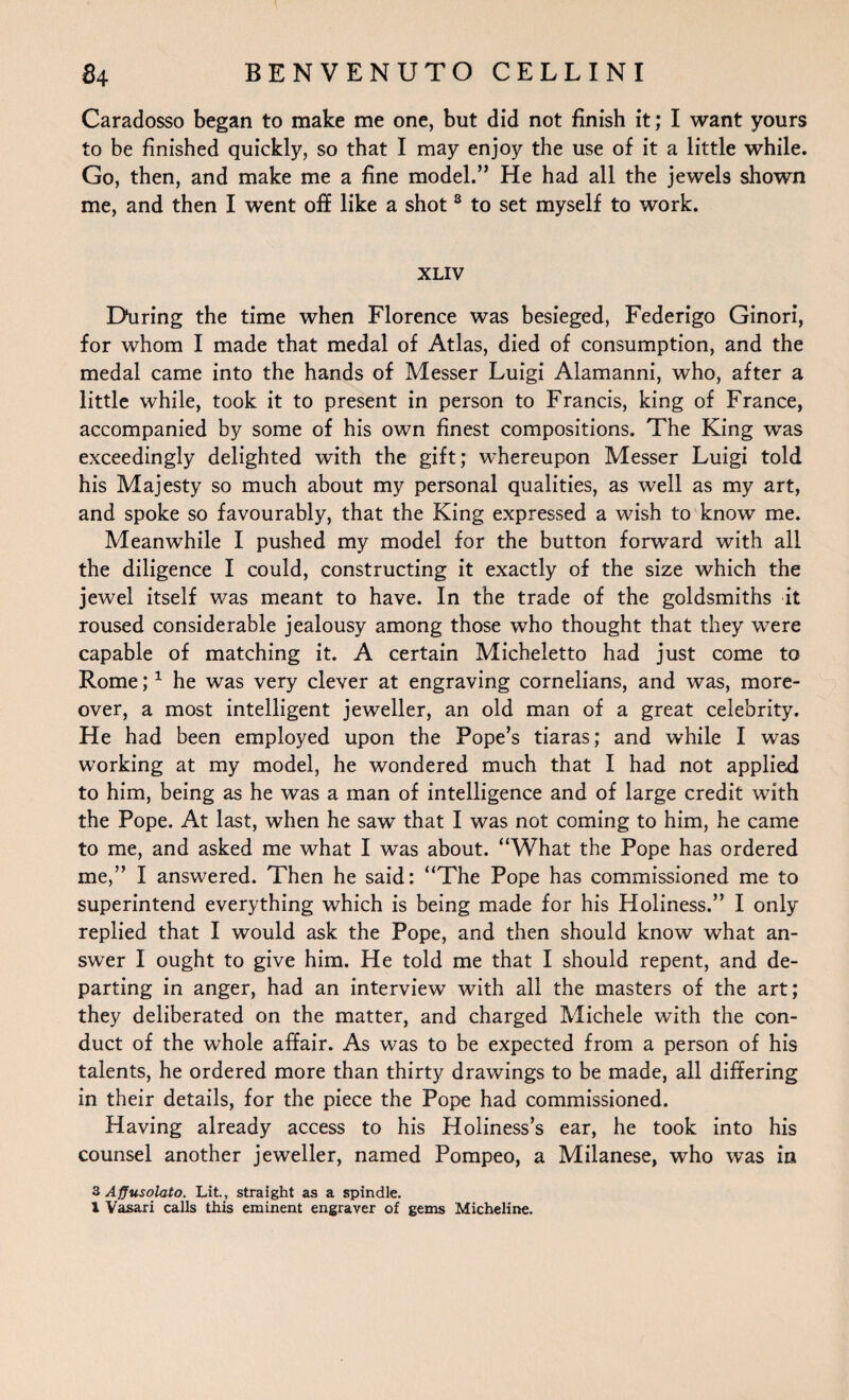 Caradosso began to make me one, but did not finish it; I want yours to be finished quickly, so that I may enjoy the use of it a little while. Go, then, and make me a fine model.” He had all the jewels shown me, and then I went off like a shot 8 to set myself to work. XLIV During the time when Florence was besieged, Federigo Ginori, for whom I made that medal of Atlas, died of consumption, and the medal came into the hands of Messer Luigi Alamanni, who, after a little while, took it to present in person to Francis, king of France, accompanied by some of his own finest compositions. The King was exceedingly delighted with the gift; whereupon Messer Luigi told his Majesty so much about my personal qualities, as well as my art, and spoke so favourably, that the King expressed a wish to know me. Meanwhile I pushed my model for the button forward with all the diligence I could, constructing it exactly of the size which the jewel itself was meant to have. In the trade of the goldsmiths it roused considerable jealousy among those who thought that they were capable of matching it. A certain Micheletto had just come to Rome;1 he was very clever at engraving cornelians, and was, more¬ over, a most intelligent jeweller, an old man of a great celebrity. He had been employed upon the Pope’s tiaras; and while I was working at my model, he wondered much that I had not applied to him, being as he was a man of intelligence and of large credit with the Pope. At last, when he saw that I was not coming to him, he came to me, and asked me what I was about. “What the Pope has ordered me,” I answered. Then he said: “The Pope has commissioned me to superintend everything which is being made for his Holiness.” I only replied that I would ask the Pope, and then should know what an¬ swer I ought to give him. He told me that I should repent, and de¬ parting in anger, had an interview with all the masters of the art; they deliberated on the matter, and charged Michele with the con¬ duct of the whole affair. As was to be expected from a person of his talents, he ordered more than thirty drawings to be made, all differing in their details, for the piece the Pope had commissioned. Having already access to his Holiness’s ear, he took into his counsel another jeweller, named Pompeo, a Milanese, who was in 3 Afiusolato. Lit., straight as a spindle.