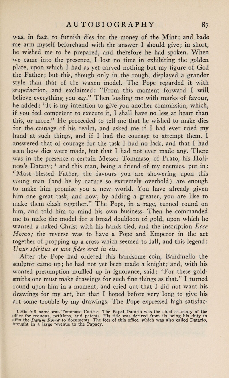 was, in fact, to furnish dies for the money of the Mint; and bade me arm myself beforehand with the answer I should give; in short, he wished me to be prepared, and therefore he had spoken. When we came into the presence, I lost no time in exhibiting the golden plate, upon which I had as yet carved nothing but my figure of God the Father; but this, though only in the rough, displayed a grander style than that of the waxen model. The Pope regarded it with stupefaction, and exclaimed: “From this moment forward I will believe everything you say.” Then loading me with marks of favour, he added: “It is my intention to give you another commission, which, if you feel competent to execute it, I shall have no less at heart than this, or more.” He proceeded to tell me that he washed to make dies for the coinage of his realm, and asked me if I had ever tried my hand at such things, and if I had the courage to attempt them. I answered that of courage for the task I had no lack, and that I had seen how dies were made, but that I had not ever made any. There was in the presence a certain Messer Tommaso, of Prato, his Holi¬ ness’s Datary;1 and this man, being a friend of my enemies, put in: “Most blessed Father, the favours you are showering upon this young man (and he by nature so extremely overbold) are enough to make him promise you a new world. You have already given him one great task, and now, by adding a greater, you are like to make them clash together.” The Pope, in a rage, turned round on him, and told him to mind his own business. Then he commanded me to make the model for a broad doubloon of gold, upon which he wanted a naked Christ with his hands tied, and the inscription Ecce Homo; the reverse was to have a Pope and Emperor in the act together of propping up a cross which seemed to fall, and this legend: Unus spiritus et una fides erat in eis. After the Pope had ordered this handsome coin, Bandinello the sculptor came up; he had not yet been made a knight; and, with his wonted presumption muffled up in ignorance, said: “For these gold¬ smiths one must make drawings for such fine things as that.” I turned round upon him in a moment, and cried out that I did not want his drawings for my art, but that I hoped before very long to give his art some trouble by my drawings. The Pope expressed high satisfac- l His full name was Tommaso Cortese. The Papal Datario was the chief secretary of the office for requests, petitions, and patents. His title was derived from its being his duty to affix the Datum Romce to documents. The fees of this office, which was also called Datario, brought in a large revenue to the Papacy.