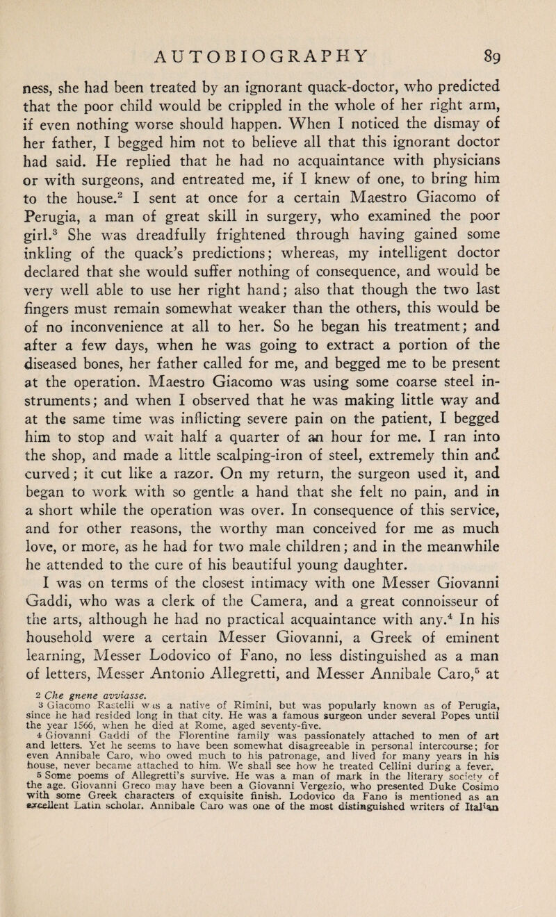 ness, she had been treated by an ignorant quack-doctor, who predicted that the poor child would be crippled in the whole of her right arm, if even nothing worse should happen. When I noticed the dismay of her father, I begged him not to believe all that this ignorant doctor had said. He replied that he had no acquaintance with physicians or with surgeons, and entreated me, if I knew of one, to bring him to the house.2 I sent at once for a certain Maestro Giacomo of Perugia, a man of great skill in surgery, who examined the poor girl.3 She was dreadfully frightened through having gained some inkling of the quack’s predictions; whereas, my intelligent doctor declared that she would suffer nothing of consequence, and would be very well able to use her right hand; also that though the two last fingers must remain somewhat weaker than the others, this would be of no inconvenience at all to her. So he began his treatment; and after a few days, when he was going to extract a portion of the diseased bones, her father called for me, and begged me to be present at the operation. Maestro Giacomo was using some coarse steel in¬ struments; and when I observed that he was making little way and at the same time was inflicting severe pain on the patient, I begged him to stop and wait half a quarter of an hour for me. I ran into the shop, and made a little scalping-iron of steel, extremely thin and curved; it cut like a razor. On my return, the surgeon used it, and began to work with so gentle a hand that she felt no pain, and in a short while the operation was over. In consequence of this service, and for other reasons, the worthy man conceived for me as much love, or more, as he had for two male children; and in the meanwhile he attended to the cure of his beautiful young daughter. I was on terms of the closest intimacy with one Messer Giovanni Gaddi, who was a clerk of the Camera, and a great connoisseur of the arts, although he had no practical acquaintance with any.4 In his household were a certain Messer Giovanni, a Greek of eminent learning, Messer Lodovico of Fano, no less distinguished as a man of letters, Messer Antonio Allegretti, and Messer Annibale Caro,5 at 2 Che gnene avviasse. 3 Giacomo Rastelii w is a native of Rimini, but was popularly known as of Perugia, since he had resided long in that city. He was a famous surgeon under several Popes until the year 1566, when he died at Rome, aged seventy-five. 4 Giovanni Gaddi of the Florentine family was passionately attached to men of art and letters. Yet he seems to have been somewhat disagreeable in personal intercourse; for even Annibale Caro, who owed much to his patronage, and lived for many years in his house, never became attached to him. We shall see how he treated Cellini during a fever. 5 Some poems of Allegretti’s survive. He was a man of mark in the literary society of the age. Giovanni Greco may have been a Giovanni Vergezio, who presented Duke Cosimo with some Greek characters of exquisite finish. Lodovico da Fano is mentioned as an excellent Latin scholar. Annibale Caro was one of the most distinguished writers of Italian