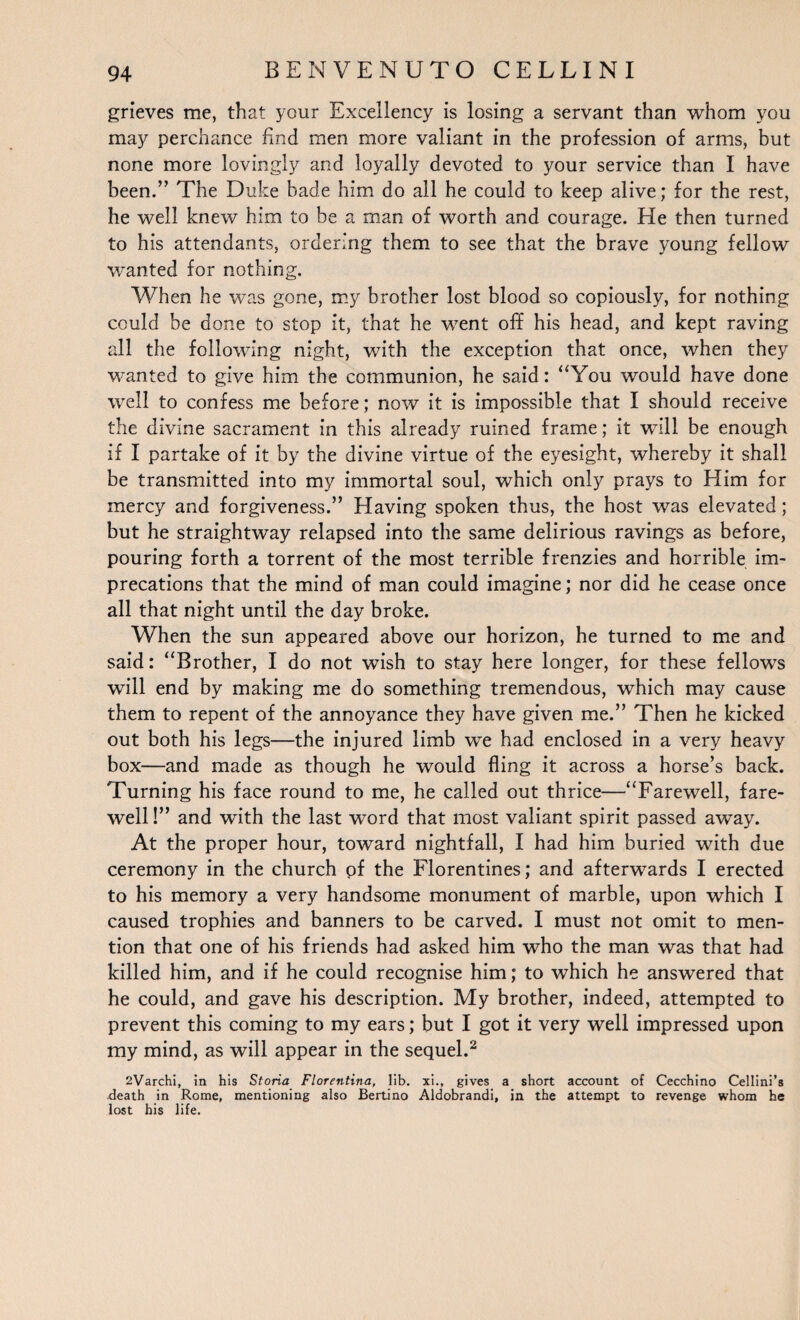 grieves me, that your Excellency is losing a servant than whom you may perchance find men more valiant in the profession of arms, but none more lovingly and loyally devoted to your service than I have been.” The Duke bade him do all he could to keep alive; for the rest, he well knew him to be a man of worth and courage. He then turned to his attendants, ordering them to see that the brave young fellow wanted for nothing. When he was gone, my brother lost blood so copiously, for nothing could be done to stop it, that he went off his head, and kept raving all the following night, with the exception that once, when they wanted to give him the communion, he said: “You would have done well to confess me before; now it is impossible that I should receive the divine sacrament in this already ruined frame; it will be enough if I partake of it by the divine virtue of the eyesight, whereby it shall be transmitted into my immortal soul, which only prays to Him for mercy and forgiveness.” Elaving spoken thus, the host was elevated; but he straightway relapsed into the same delirious ravings as before, pouring forth a torrent of the most terrible frenzies and horrible im¬ precations that the mind of man could imagine; nor did he cease once all that night until the day broke. When the sun appeared above our horizon, he turned to me and said: “Brother, I do not wish to stay here longer, for these fellows will end by making me do something tremendous, which may cause them to repent of the annoyance they have given me.” Then he kicked out both his legs—the injured limb we had enclosed in a very heavy box—and made as though he would fling it across a horse’s back. Turning his face round to me, he called out thrice—“Farewell, fare¬ well !” and with the last word that most valiant spirit passed away. At the proper hour, toward nightfall, I had him buried with due ceremony in the church of the Florentines; and afterwards I erected to his memory a very handsome monument of marble, upon which I caused trophies and banners to be carved. I must not omit to men¬ tion that one of his friends had asked him who the man was that had killed him, and if he could recognise him; to which he answered that he could, and gave his description. My brother, indeed, attempted to prevent this coming to my ears; but I got it very well impressed upon my mind, as will appear in the sequel.2 2Varchi, in his Storia Florentina, lib. xi., gives a short account of Cecchino Cellini’s death in Rome, mentioning also Bertino Aldobrandi, in the attempt to revenge whom he lost his life.