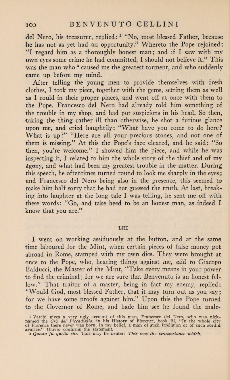 del Nero, his treasurer, replied:2 “No, most blessed Father, because he has not as yet had an opportunity.” Whereto the Pope rejoined: “I regard him as a thoroughly honest man; and if I saw with my own eyes some crime he had committed, I should not believe it.” This was the man who 3 caused me the greatest torment, and who suddenly came up before my mind. After telling the young men to provide themselves with fresh clothes, I took my piece, together with the gems, setting them as well as I could in their proper places, and went off at once with them to the Pope. Francesco del Nero had already told him something of the trouble in my shop, and had put suspicions in his head. So then, taking the thing rather ill than otherwise, he shot a furious glance upon me, and cried haughtily: “What have you come to do here? What is up?” “Here are all your precious stones, and not one of them is missing.” At this the Pope’s face cleared, and he said: “So then, you’re welcome.” I showed him the piece, and while he was inspecting it, I related to him the whole story of the thief and of my «tgony, and what had been my greatest trouble in the matter. During this speech, he oftentimes turned round to look me sharply in the eyes; and Francesco del Nero being also in the presence, this seemed to make him half sorry that he had not guessed the truth. At last, break¬ ing into laughter at the long tale I was telling, he sent me off with these words: “Go, and take heed to be an honest man, as indeed I know that you are.” LIII I went on working assiduously at the button, and at the same time laboured for the Mint, when certain pieces of false money got abroad in Rome, stamped with my own dies. They were brought at once to the Pope, who, hearing things against me, said to Giacopo Balducci, the Master of the Mint, “Take every means in your power to find the criminal; for we are sure that Benvenuto is an honest fel¬ low.” That traitor of a master, being in fact my enemy, replied: “Would God, most blessed Father, that it may turn out as you say; for we have some proofs against him.” Upon this the Pope turned to the Governor of Rome, and bade him see he found the male- 2 Varchi gives a very ugly account of this man, Francesco del Nero, who was nick¬ named the Cra del Piccadiglio, in his History of Florence, book iii. “In the whole city of Florence there never was born, in my belief, a man of such irreligion or of such sordid avarice.” Giovio confirms the statement, b Questo fu quello che. This may be neuter: This was the circumstance which.