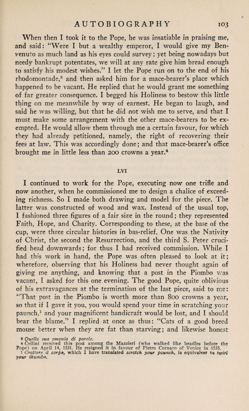 When then I took it to the Pope, he was insatiable in praising me, and said: “Were I but a wealthy emperor, I would give my Ben¬ venuto as much land as his eyes could survey; yet being nowadays but needy bankrupt potentates, we will at any rate give him bread enough to satisfy his modest wishes.” I let the Pope run on to the end of his rhodomontade,3 and then asked him for a mace-bearer’s place which happened to be vacant. He replied that he would grant me something of far greater consequence. I begged his Holiness to bestow this little thing on me meanwhile by way of earnest. He began to laugh, and said he was willing, but that he did not wish me to serve, and that I must make some arrangement with the other mace-bearers to be ex¬ empted. He would allow them through me a certain favour, for which they had already petitioned, namely, the right of recovering their fees at law. This was accordingly done; and that mace-bearer’s office brought me in little less than 200 crowns a year.4 LVI I continued to work for the Pope, executing now one trifle and now another, when he commissioned me to design a chalice of exceed¬ ing richness. So I made both drawing and model for the piece. The latter was constructed of wood and wax. Instead of the usual top, I fashioned three figures of a fair size in the round; they represented Faith, Hope, and Charity. Corresponding to these, at the base of the cup, were three circular histories in bas-relief. One was the Nativity of Christ, the second the Resurrection, and the third S. Peter cruci¬ fied head downwards; for thus I had received commission. While I had this work in hand, the Pope was often pleased to look at it; wherefore, observing that his Holiness had never thought again of giving me anything, and knowing that a post in the Piombo was vacant, I asked for this one evening. The good Pope, quite oblivious of his extravagances at the termination of the last piece, said to me: “That post in the Piombo is worth more than 800 crowns a year, so that if I gave it you, you would spend your time in scratching your paunch,1 and your magnificent handicraft would be lost, and I should bear the blame.” I replied at once as thus: “Cats of a good breed mouse better when they are fat than starving; and likewise honest 3 Quella sua smam'a di parole. 4 Cellini received this post among the Mazzieri (who walked like beadles before the Pope) on April 14, 1531. He resigned it in favour of Pietro Cornaro of Venice in 1535. i Grattare il corpo, which I have translated scratch your paunch, is equivalent twirl y-our thumbs