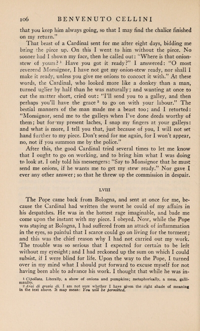 that you keep him always going, so that I may find the chalice finished on my return.” That beast of a Cardinal sent for me after eight days, bidding me bring the piece up. On this I went to him without the piece. No sooner had I shown my face, then he called out: ‘‘Where is that onion- stew of yours?1 Have you got it ready?” I answered: “O most reverend Monsignor, I have not got my onion-stew ready, nor shall I make it ready, unless you give me onions to concoct it with.” At these words, the Cardinal, who looked more like a donkey than a man, turned uglier by half than he was naturally; and wanting at once to cut the matter short, cried out: “Ell send you to a galley, and then perhaps you’ll have the grace 2 to go on with your labour.” The bestial manners of the man made me a beast too; and I retorted: “Monsignor, send me to the galleys when I’ve done deeds worthy of them; but for my present laches, I snap my fingers at your galleys: and what is more, I tell you that, just because of you, I will not set hand further to my piece. Don’t send for me again, for I won’t appear, no, not if you summon me by the police.” After this, the good Cardinal tried several times to let me know that I ought to go on working, and to bring him what I was doing to look at. I only told his messengers: “Say to Monsignor that he must send me onions, if he wants me to get my stew ready.” Nor gave I ever any other answer; so that he threw up the commission in despair. LVIII The Pope came back from Bologna, and sent at once for me, be¬ cause the Cardinal had written the worst he could of my affairs in his despatches. He was in the hottest rage imaginable, and bade me come upon the instant with my piece. I obeyed. Now, while the Pope was staying at Bologna, I had suffered from an attack of inflammation in the eyes, so painful that I scarce could go on living for the torment; and this was the chief reason why I had not carried out my work. The trouble was so serious that I expected for certain to be left without my eyesight; and I had reckoned up the sum on which I could subsist, if I were blind for life. Upon the way to the Pope, I turned over in my mind what I should put forward to excuse myself for not having been able to advance his work. I thought that while he was in- 1 Cipollata. Literally, a show of onions and pumpkins; metaphorically, a mess, galli¬ maufry. 2 Aral di grazia di. I am not sure whether I have given the right shade of meaning in the text above. It may mean: You will be permitted.