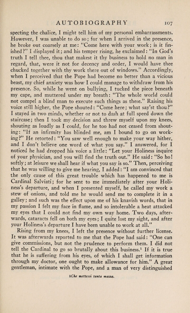 specting the chalice, I might tell him of my personal embarrassments. However, I was unable to do so; for when I arrived in the presence, he broke out coarsely at me: “Come here with your work; is it fin¬ ished?” I displayed it; and his temper rising, he exclaimed: “In God’s truth I tell thee, thou that makest it thy business to hold no man in regard, that, were it not for decency and order, I would have thee chucked together with thy work there out of windows.” Accordingly, when I perceived that the Pope had become no better than a vicious beast, my chief anxiety was how I could manage to withdraw from his presence. So, while he went on bullying, I tucked the piece beneath my cape, and muttered under my breath: “The whole world could not compel a blind man to execute such things as these.” Raising his voice still higher, the Pope shouted: “Come here; what say’st thou?” I stayed in two minds, wfiether or not to dash at full speed down the staircase; then I took my decision and threw myself upon my knees, shouting as loudly as I could, for he too had not ceased from shout¬ ing: “If an infirmity has blinded me, am I bound to go on work¬ ing?” He retorted: “You saw well enough to make your way hither, and I don’t believe one word of what you say.” I answered, for I noticed he had dropped his voice a little: “Let your Holiness inquire of your physician, and you will find the truth out.” Pie said: “So ho! softly; at leisure we shall hear if what you say is so.” Then, perceiving that he was willing to give me hearing, I added: “I am convinced that the only cause of this great trouble which has happened to me is Cardinal Salviati; for he sent to me immediately after your Holi¬ ness’s departure, and when I presented myself, he called my work a stew of onions, and told me he would send me to complete it in a galley; and such was the effect upon me of his knavish words, that in my passion I felt my face in flame, and so intolerable a heat attacked my eyes that I could not find my own way home. Two days, after¬ wards, cataracts fell on both my eyes; I quite lost my sight, and after your Holiness’s departure I have been unable to work at all.” Rising from my knees, I left the presence without further license. It was afterwards reported to me that the Pope had said: “One can give commissions, but not the prudence to perform them. I did not tell the Cardinal to go so brutally about this business.1 If it is true that he is suffering from his eyes, of which I shall get information through my doctor, one ought to make allowance for him.” A great gentleman, intimate with the Pope, and a man of very distinguished iChe mettessi tanta mazxa.