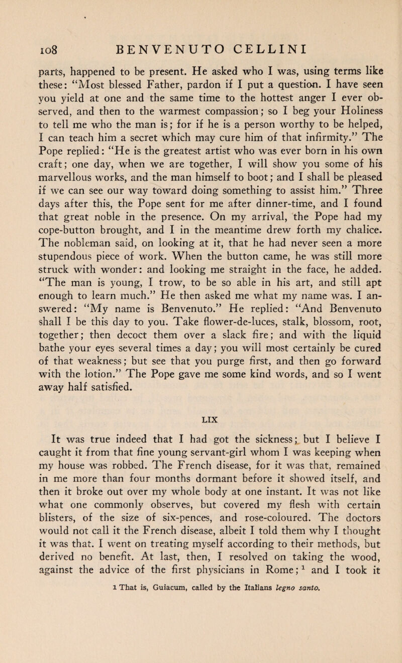 parts, happened to be present. He asked who I was, using terms like these: “Most blessed Father, pardon if I put a question. I have seen you yield at one and the same time to the hottest anger I ever ob¬ served, and then to the warmest compassion; so I beg your Holiness to tell me who the man is; for if he is a person worthy to be helped, I can teach him a secret which may cure him of that infirmity.” The Pope replied: “He is the greatest artist who was ever born in his own craft; one day, when we are together, I will show you some of his marvellous works, and the man himself to boot; and I shall be pleased if we can see our way toward doing something to assist him.” Three days after this, the Pope sent for me after dinner-time, and I found that great noble in the presence. On my arrival, the Pope had my cope-button brought, and I in the meantime drew forth my chalice. The nobleman said, on looking at it, that he had never seen a more stupendous piece of work. When the button came, he was still more struck with wonder: and looking me straight in the face, he added. “The man is young, I trow, to be so able in his art, and still apt enough to learn much.” He then asked me what my name was. I an¬ swered: “My name is Benvenuto.” He replied: “And Benvenuto shall I be this day to you. Take flower-de-luces, stalk, blossom, root, together; then decoct them over a slack fire; and with the liquid bathe your eyes several times a day; you will most certainly be cured of that weakness; but see that you purge first, and then go forward with the lotion.” The Pope gave me some kind words, and so I went away half satisfied. LIX It was true indeed that I had got the sickness; but I believe I caught it from that fine young servant-girl whom I was keeping when my house was robbed. The French disease, for it was that, remained in me more than four months dormant before it showed itself, and then it broke out over my whole body at one instant. It was not like what one commonly observes, but covered my flesh with certain blisters, of the size of six-pences, and rose-coloured. The doctors would not call it the French disease, albeit I told them why I thought it was that. I went on treating myself according to their methods, but derived no benefit. At last, then, I resolved on taking the wood, against the advice of the first physicians in Rome;1 and I took it