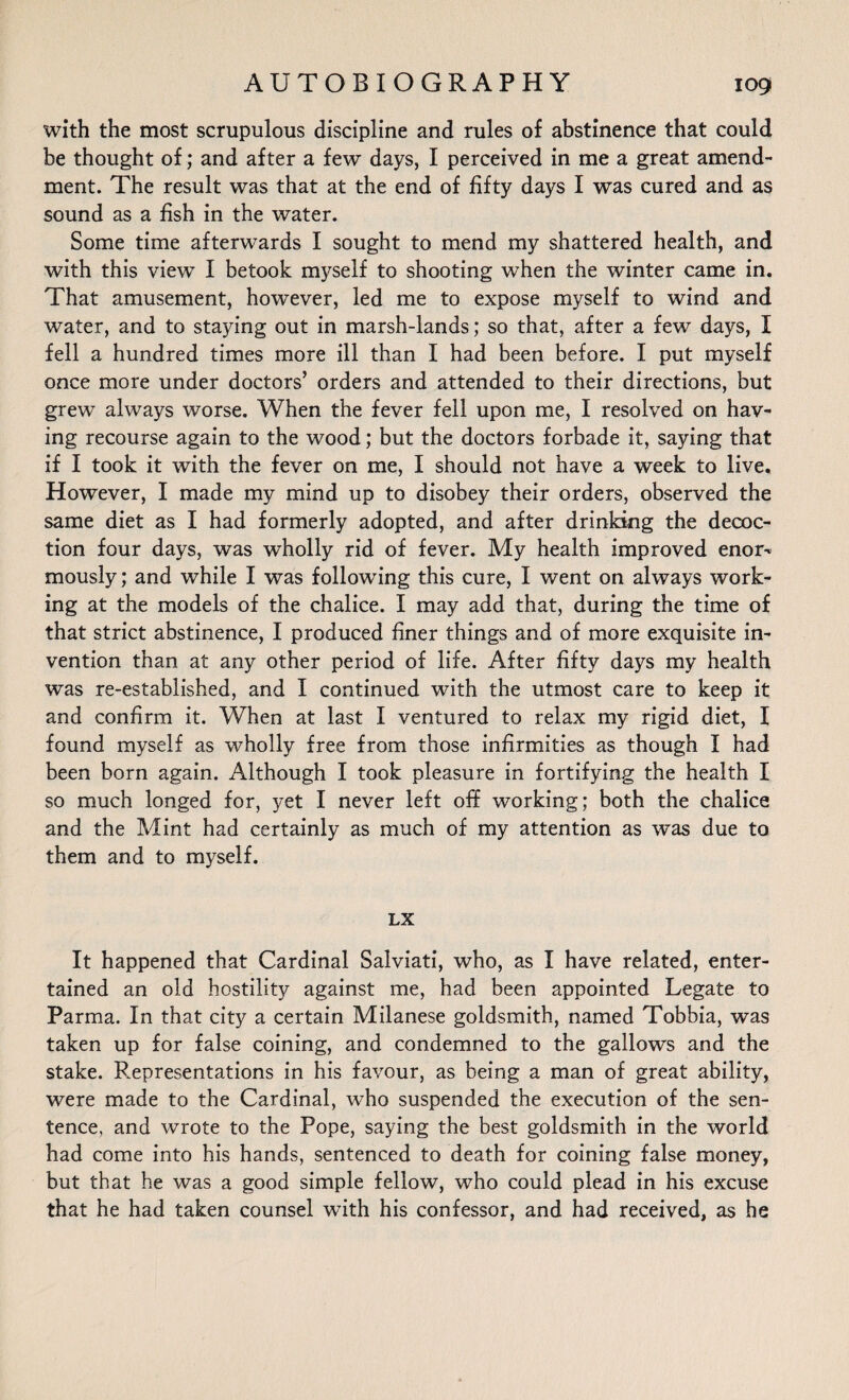 with the most scrupulous discipline and rules of abstinence that could be thought of; and after a few days, I perceived in me a great amend¬ ment. The result was that at the end of fifty days I was cured and as sound as a fish in the water. Some time afterwards I sought to mend my shattered health, and with this view I betook myself to shooting when the winter came in. That amusement, however, led me to expose myself to wind and water, and to staying out in marsh-lands; so that, after a few days, I fell a hundred times more ill than I had been before. I put myself once more under doctors’ orders and attended to their directions, but grew always worse. When the fever fell upon me, I resolved on hav¬ ing recourse again to the wood; but the doctors forbade it, saying that if I took it with the fever on me, I should not have a week to live. However, I made my mind up to disobey their orders, observed the same diet as I had formerly adopted, and after drinking the decoc¬ tion four days, was wholly rid of fever. My health improved enor¬ mously; and while I was following this cure, I went on always work¬ ing at the models of the chalice. I may add that, during the time of that strict abstinence, I produced finer things and of more exquisite in¬ vention than at any other period of life. After fifty days my health was re-established, and I continued with the utmost care to keep it and confirm it. When at last I ventured to relax my rigid diet, I found myself as wholly free from those infirmities as though I had been born again. Although I took pleasure in fortifying the health I so much longed for, yet I never left off working; both the chalice and the Mint had certainly as much of my attention as was due to them and to myself. LX It happened that Cardinal Salviati, who, as I have related, enter¬ tained an old hostility against me, had been appointed Legate to Parma. In that city a certain Milanese goldsmith, named Tobbia, was taken up for false coining, and condemned to the gallows and the stake. Representations in his favour, as being a man of great ability, were made to the Cardinal, who suspended the execution of the sen¬ tence, and wrote to the Pope, saying the best goldsmith in the world had come into his hands, sentenced to death for coining false money, but that he was a good simple fellow, who could plead in his excuse that he had taken counsel with his confessor, and had received, as he