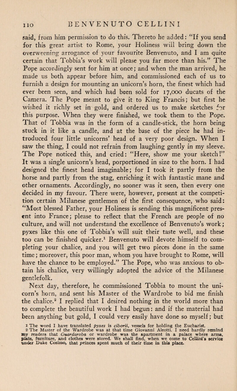 IIO said, from him permission to do this. Thereto he added: “If you send for this great artist to Rome, your Holiness will bring down the overweening arrogance of your favourite Benvenuto, and I am quite certain that Tobbia’s work will please you far more than his.” The Pope accordingly sent for him at once; and when the man arrived, he made us both appear before him, and commissioned each of us to furnish a design for mounting an unicorn’s horn, the finest which had ever been seen, and which had been sold for 17,000 ducats of the Camera. The Pope meant to give it to King Francis; but first he wished it richly set in gold, and ordered us to make sketches for this purpose. When they were finished, we took them to the Pope. That of Tobbia was in the form of a candle-stick, the horn being stuck in it like a candle, and at the base of the piece he had in¬ troduced four little unicorns’ head of a very poor design. When I saw the thing, I could not refrain from laughing gently in my sleeve. The Pope noticed this, and cried: “Here, show me your sketch!” It was a single unicorn’s head, porportioned in size to the horn. I had designed the finest head imaginable; for I took it partly from the horse and partly from the stag, enriching it with fantastic mane and other ornaments. Accordingly, no sooner was it seen, then every one decided in my favour. There were, however, present at the competi¬ tion certain Milanese gentlemen of the first consequence, who said: “Most blessed Father, your Holiness is sending this magnificent pres¬ ent into France; please to reflect that the French are people of no culture, and will not understand the excellence of Benvenuto’s work; pyxes like this one of Tobbia’s will suit their taste well, and these too can be finished quicker.1 Benvenuto will devote himself to com¬ pleting your chalice, and you will get two pieces done in the same time; moreover, this poor man, whom you have brought to Rome, will have the chance to be employed.” The Pope, who was anxious to ob¬ tain his chalice, very willingly adopted the advice of the Milanese gentlefolk. Next day, therefore, he commissioned Tobbia to mount the uni¬ corn’s horn, and sent his Master of the Wardrobe to bid me finish the chalice.2 I replied that I desired nothing in the world more than to complete the beautiful work I had begun: and if the material had been anything but gold, I could very easily have done so myself; but 1 The word I have translated pyxes is ciborii, vessels for holding the Eucharist. 2 The Master of the Wardrobe was at that time Giovanni Aleotti. I need hardly remind my readers that Guardaroba or wardrobe was the apartment in a palace where arms, plate, furniture, and clothes were stored. We shall find, when we come to Cellini’s service under Duke Cosimo, that princes spent much of their time in this place.