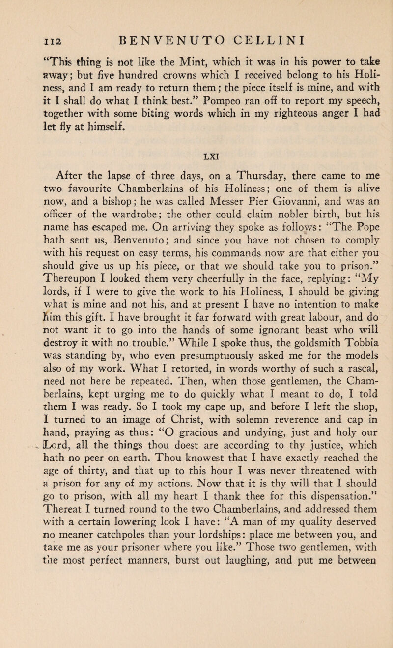 “This thing is not like the Mint, which it was in his power to take away; but five hundred crowns which I received belong to his Holi¬ ness, and I am ready to return them; the piece itself is mine, and with it I shall do what I think best.” Pompeo ran off to report my speech, together with some biting words which in my righteous anger I had let fly at himself. LXI After the lapse of three days, on a Thursday, there came to me two favourite Chamberlains of his Holiness; one of them is alive now, and a bishop; he was called Messer Pier Giovanni, and was an officer of the wardrobe; the other could claim nobler birth, but his name has escaped me. On arriving they spoke as follows: “The Pope hath sent us, Benvenuto; and since you have not chosen to comply with his request on easy terms, his commands now are that either you should give us up his piece, or that we should take you to prison.” Thereupon I looked them very cheerfully in the face, replying: “My lords, if I were to give the work to his Holiness, I should be giving what is mine and not his, and at present I have no intention to make him this gift. I have brought it far forward with great labour, and do not want it to go into the hands of some ignorant beast who will destroy it with no trouble.” While I spoke thus, the goldsmith Tobbia was standing by, who even presumptuously asked me for the models also of my work. What I retorted, in words worthy of such a rascal, need not here be repeated. Then, when those gentlemen, the Cham¬ berlains, kept urging me to do quickly what I meant to do, I told them I was ready. So I took my cape up, and before I left the shop, I turned to an image of Christ, with solemn reverence and cap in hand, praying as thus: “O gracious and undying, just and holy our [Lord, all the things thou doest are according to thy justice, which hath no peer on earth. Thou knowest that I have exactly reached the age of thirty, and that up to this hour I was never threatened with a prison for any of my actions. Now that it is thy will that I should go to prison, with all my heart I thank thee for this dispensation.” Thereat I turned round to the two Chamberlains, and addressed them with a certain lowering look I have: “A man of my quality deserved no meaner catchpoles than your lordships: place me between you, and tame me as your prisoner where you like.” Those two gentlemen, with the most perfect manners, burst out laughing, and put me between