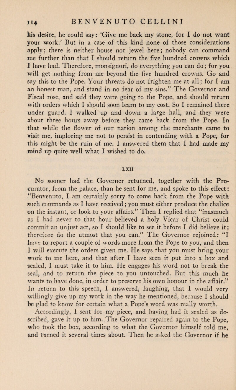 his desire, he could say: ‘Give me back my stone, for I do not want your work.’ But in a case of this kind none of those considerations apply; there is neither house nor jewel here; nobody can command me further than that I should return the five hundred crowns which I have had. Therefore, monsignori, do everything you can do; for you will get nothing from me beyond the five hundred crowns. Go and say this to the Pope. Your threats do not frighten me at all; for I am an honest man, and stand in no fear of my sins.” The Governor and Fiscal rose, and said they were going to the Pope, and should return with orders which I should soon learn to my cost. So I remained there under guard. I walked up and down a large hall, and they were about three hours away before they came back from the Pope. In that while the flower of our nation among the merchants came to Tisit me, imploring me not to persist in contending with a Pope, for this might be the ruin of me. I answered them that I had made my mind up quite well what I wished to do. LXII No sooner had the Governer returned, together veith the Pro¬ curator, from the palace, than he sent for me, and spoke to this effect: “Benvenuto, I am certainly sorry to come back from the Pope with such commands as I have received; you must either produce the chalice on the instant, or look to your affairs.” Then I replied that “inasmuch as I had never to that hour believed a holy Vicar of Christ could commit an unjust act, so I should like to see it before I did believe it; therefore do the utmost that you can.” The Governor rejoined: “I have to report a couple of words more from the Pope to you, and then I will execute the orders given me. He says that you must bring your work to me here, and that after I have seen it put into a box and sealed, I must take it to him. He engages his word not to break the seal, and to return the piece to you untouched. But this much he wants to have done, in order to preserve his own honour in the affair.” In return to this speech, I answered, laughing, that I would very willingly give up my work in the way he mentioned, because I should be glad to know for certain what a Pope’s word was really worth. Accordingly, I sent for my piece, and having had it sealed as de¬ scribed, gave it up to him. The Governor repaired again to the Pope, who took the box, according to what the Governor himself told me, and turned it several times about. Then he asked the Governor if he