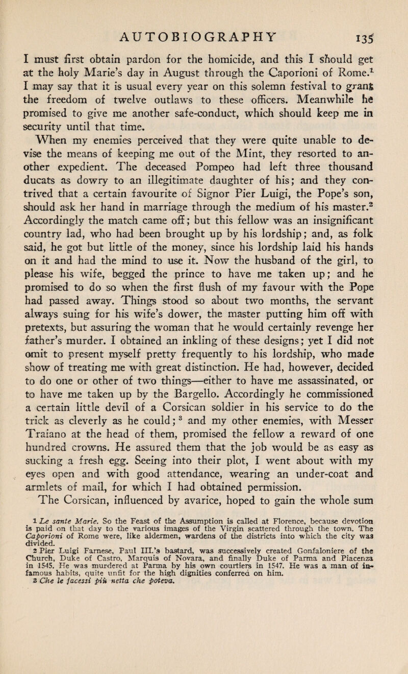 I must first obtain pardon for the homicide, and this I should get at the holy Marie’s day in August through the Caporioni of Rome.1 I may say that it is usual every year on this solemn festival to gran& the freedom of twelve outlaws to these officers. Meanwhile he promised to give me another safe-conduct, which should keep me in security until that time. When my enemies perceived that they were quite unable to de¬ vise the means of keeping me out of the Mint, they resorted to an¬ other expedient. The deceased Pompeo had left three thousand ducats as dowry to an illegitimate daughter of his; and they con¬ trived that a certain favourite of Signor Pier Luigi, the Pope’s son, should ask her hand in marriage through the medium of his master.2 Accordingly the match came off; but this fellow was an insignificant country lad, who had been brought up by his lordship; and, as folk said, he got but little of the money, since his lordship laid his hands on it and had the mind to use it. Now the husband of the girl, to please his wife, begged the prince to have me taken up; and he promised to do so when the first flush of my favour with the Pope had passed away. Things stood so about two months, the servant always suing for his wife’s dower, the master putting him off with pretexts, but assuring the woman that he would certainly revenge her father’s murder. I obtained an inkling of these designs; yet I did not omit to present myself pretty frequently to his lordship, who made show of treating me with great distinction. He had, however, decided to do one or other of two things—either to have me assassinated, or to have me taken up by the Bargello. Accordingly he commissioned a certain little devil of a Corsican soldier in his service to do the trick as cleverly as he could;3 and my other enemies, with Messer Traiano at the head of them, promised the fellow a reward of one hundred crowns. He assured them that the job would be as easy as sucking a fresh egg. Seeing into their plot, I went about with my eyes open and with good attendance, wearing an under-coat and armlets of mail, for which I had obtained permission. The Corsican, influenced by avarice, hoped to gain the whole sum 1 Le sante Marie. So the Feast of the Assumption is called at Florence, because devotion is paid on that day to the various images of the Virgin scattered through the town. The Caporioni of Rome were, like aldermen, wardens of the districts into which the city was divided. 2 Pier Luigi Farnese, Paul III.’9 bastard, was successively created Gonfaloniere of the Church, Duke of Castro, Marquis of Novara, and finally Duke of Parma and Piacenza in 1545. He was murdered at Parma by his own courtiers in 1547. He was a man of in¬ famous habits, quite unfit for the high dignities conferred on him.