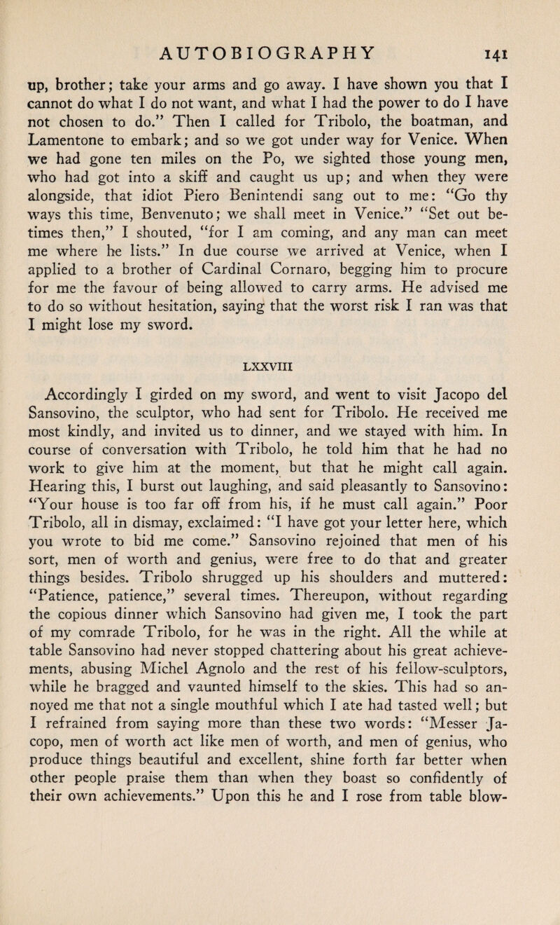 up, brother; take your arms and go away. I have shown you that I cannot do what I do not want, and what I had the power to do I have not chosen to do.” Then I called for Tribolo, the boatman, and Lamentone to embark; and so we got under way for Venice. When we had gone ten miles on the Po, we sighted those young men, who had got into a skiff and caught us up; and when they were alongside, that idiot Piero Benintendi sang out to me: “Go thy ways this time, Benvenuto; we shall meet in Venice.” “Set out be¬ times then,” I shouted, “for I am coming, and any man can meet me where he lists.” In due course we arrived at Venice, when I applied to a brother of Cardinal Cornaro, begging him to procure for me the favour of being allowed to carry arms. He advised me to do so without hesitation, saying that the worst risk I ran was that I might lose my sword. LXXVIII Accordingly I girded on my sword, and went to visit Jacopo del Sansovino, the sculptor, who had sent for Tribolo. He received me most kindly, and invited us to dinner, and we stayed with him. In course of conversation with Tribolo, he told him that he had no work to give him at the moment, but that he might call again. Hearing this, I burst out laughing, and said pleasantly to Sansovino: “Your house is too far off from his, if he must call again.” Poor Tribolo, all in dismay, exclaimed: “I have got your letter here, which you wrote to bid me come.” Sansovino rejoined that men of his sort, men of worth and genius, were free to do that and greater things besides. Tribolo shrugged up his shoulders and muttered: “Patience, patience,” several times. Thereupon, without regarding the copious dinner which Sansovino had given me, I took the part of my comrade Tribolo, for he was in the right. All the while at table Sansovino had never stopped chattering about his great achieve¬ ments, abusing Michel Agnolo and the rest of his fellow-sculptors, while he bragged and vaunted himself to the skies. This had so an¬ noyed me that not a single mouthful which I ate had tasted well; but I refrained from saying more than these two words: “Messer Ja¬ copo, men of worth act like men of worth, and men of genius, who produce things beautiful and excellent, shine forth far better when other people praise them than when they boast so confidently of their own achievements.” Upon this he and I rose from table blow-