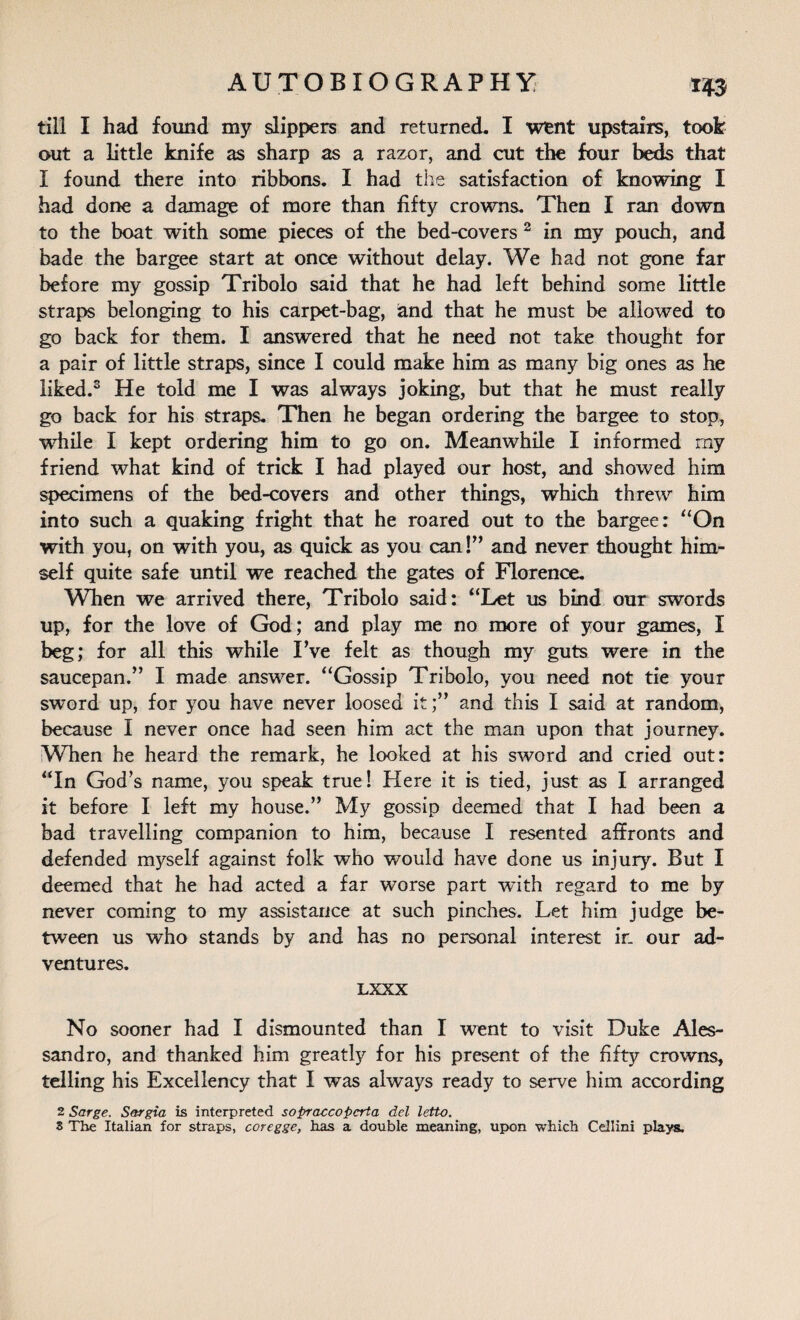 till I had found my slippers and returned. I went upstairs, took out a little knife as sharp as a razor, and cut the four beds that I found there into ribbons. I had the satisfaction of knowing I had done a damage of more than fifty crowns. Then I ran down to the boat with some pieces of the bed-covers 2 in my pouch, and bade the bargee start at once without delay. We had not gone far before my gossip Tribolo said that he had left behind some little straps belonging to his carpet-bag, and that he must be allowed to go back for them. I answered that he need not take thought for a pair of little straps, since I could make him as many big ones as he liked.3 He told me I was always joking, but that he must really go back for his straps. Then he began ordering the bargee to stop, while I kept ordering him to go on. Meanwhile I informed my friend what kind of trick I had played our host, and showed him specimens of the bed-covers and other things, which threw him into such a quaking fright that he roared out to the bargee: “On with you, on with you, as quick as you can!” and never thought him¬ self quite safe until we reached the gates of Florence. When we arrived there, Tribolo said: “Let us bind our swords up, for the love of God; and play me no more of your games, I beg; for all this while Fve felt as though my guts were in the saucepan.” I made answer. “Gossip Tribolo, you need not tie your sword up, for you have never loosed it;” and this I said at random, because I never once had seen him act the man upon that journey. When he heard the remark, he looked at his sword and cried out: “In God’s name, you speak true! Here it is tied, just as I arranged it before I left my house.” My gossip deemed that I had been a bad travelling companion to him, because I resented affronts and defended myself against folk who would have done us injury. But I deemed that he had acted a far worse part with regard to me by never coming to my assistance at such pinches. Let him judge be¬ tween us who stands by and has no personal interest ir. our ad¬ ventures. LXXX No sooner had I dismounted than I went to visit Duke Ales¬ sandro, and thanked him greatly for his present of the fifty crowns, telling his Excellency that I was always ready to serve him according 2 Sarge. Sargia is interpreted sopraccopcrta del letto. S The Italian for straps, coregge, has a double meaning, upon which Cellini plays.