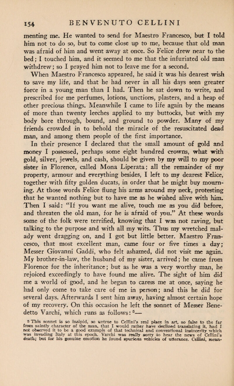 menting me. He wanted to send for Maestro Francesco, but I told him not to do so, but to come close up to me, because that old man was afraid of him and went away at once. So Felice drew near to the bed; I touched him, and it seemed to me that the infuriated old man withdrew; so I prayed him not to leave me for a second. When Maestro Francesco appeared, he said it was his dearest wish to save my life, and that he had never in all his days seen greater force in a young man than I had. Then he sat down to write, and prescribed for me perfumes, lotions, unctions, plasters, and a heap of other precious things. Meanwhile I came to life again by the means of more than twenty leeches applied to my buttocks, but with my body bore through, bound, and ground to powder. Many of my friends crowded in to behold the miracle of the resuscitated dead man, and among them people of the first importance. In their presence I declared that the small amount of gold and money I possessed, perhaps some eight hundred crowns, what with gold, silver, jewels, and cash, should be given by my will to my poor sister in Florence, called Mona Liperata; all the remainder of my property, armour and everything besides, I left to my dearest Felice, together with fifty golden ducats, in order that he might buy mourn¬ ing. At those words Felice flung his arms around my neck, protesting that he wanted nothing but to have me as he wished alive with him. Then I said: “If you want me alive, touch me as you did before, and threaten the old man, for he is afraid of you.” At these words some of the folk were terrified, knowing that I was not raving, but talking to the purpose and with all my wits. Thus my wretched mal¬ ady went dragging on, and I got but little better. Maestro Fran¬ cesco, that most excellent man, came four or five times a day; Messer Giovanni Gaddi, who felt ashamed, did not visit me again. My brother-in-law, the husband of my sister, arrived; he came from Florence for the inheritance; but as he was a very worthy man, he rejoiced exceedingly to have found me alive. The sight of him did me a world of good, and he began to caress me at once, saying he had only come to take care of me in person; and this he did for several days. Afterwards I sent him away, having almost certain hope of my recovery. On this occasion he left the sonnet of Messer Bene¬ detto Varchi, which runs as follows:5— 5 This sonnet is so insipid, so untrue to Cellini’s real place in art, so false to the far from saintly character of the man, that I would rather have declined translating it, had T not observed it to be a good example of that technical and conventional insincerity which was invading Italy at Uiis epoch. Varchi was really sorry to hear the news of Cellini’s death; but for his genuine emotion he found spurious vehicles of utterance. Cellini, mean-