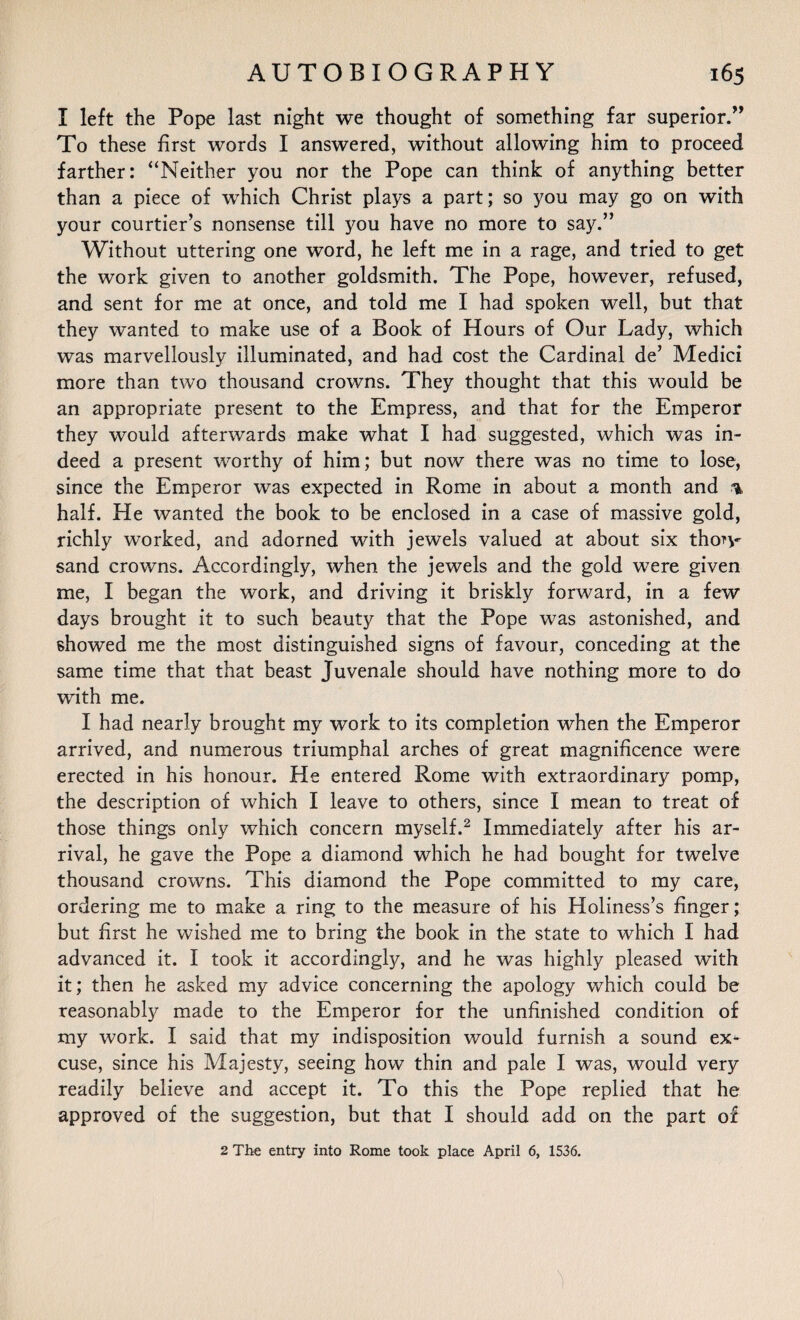 I left the Pope last night we thought of something far superior.” To these first words I answered, without allowing him to proceed farther: “Neither you nor the Pope can think of anything better than a piece of which Christ plays a part; so you may go on with your courtier’s nonsense till you have no more to say.” Without uttering one word, he left me in a rage, and tried to get the work given to another goldsmith. The Pope, however, refused, and sent for me at once, and told me I had spoken well, but that they wanted to make use of a Book of Hours of Our Lady, which was marvellously illuminated, and had cost the Cardinal de’ Medici more than two thousand crowns. They thought that this would be an appropriate present to the Empress, and that for the Emperor they would afterwards make what I had suggested, which was in¬ deed a present worthy of him; but now there was no time to lose, since the Emperor was expected in Rome in about a month and % half. He wanted the book to be enclosed in a case of massive gold, richly worked, and adorned with jewels valued at about six thon- sand crowns. Accordingly, when the jewels and the gold were given me, I began the work, and driving it briskly forward, in a few days brought it to such beauty that the Pope was astonished, and showed me the most distinguished signs of favour, conceding at the same time that that beast Juvenale should have nothing more to do with me. I had nearly brought my work to its completion when the Emperor arrived, and numerous triumphal arches of great magnificence were erected in his honour. He entered Rome with extraordinary pomp, the description of which I leave to others, since I mean to treat of those things only which concern myself.2 Immediately after his ar¬ rival, he gave the Pope a diamond which he had bought for twelve thousand crowns. This diamond the Pope committed to my care, ordering me to make a ring to the measure of his Holiness’s finger; but first he wished me to bring the book in the state to which I had advanced it. I took it accordingly, and he was highly pleased with it; then he asked my advice concerning the apology which could be reasonably made to the Emperor for the unfinished condition of my work. I said that my indisposition would furnish a sound ex¬ cuse, since his Majesty, seeing how thin and pale I was, would very readily believe and accept it. To this the Pope replied that he approved of the suggestion, but that I should add on the part of 2 The entry into Rome took place April 6, 1536.