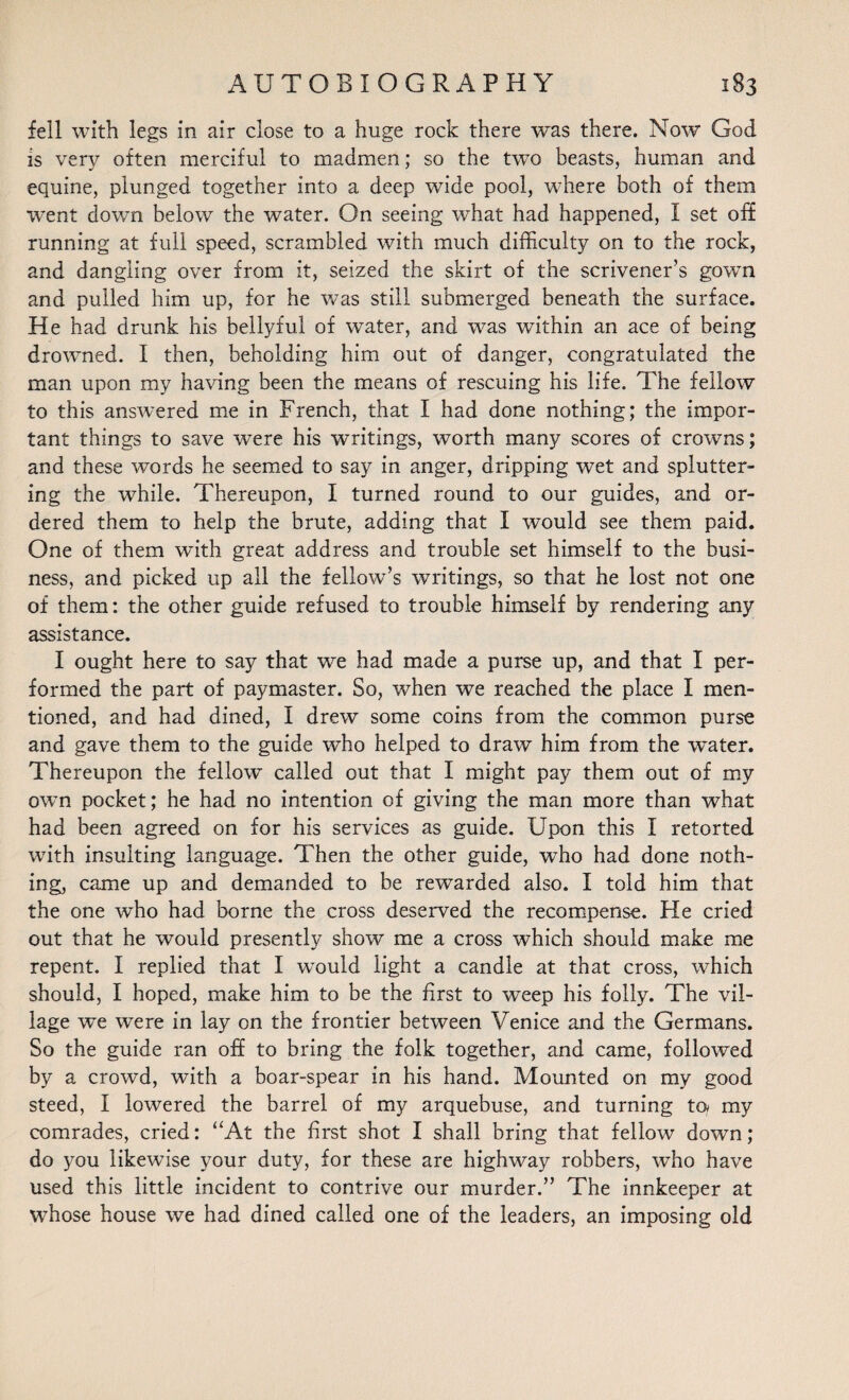 fell with legs in air close to a huge rock there was there. Now God is very often merciful to madmen; so the two beasts, human and equine, plunged together into a deep wide pool, where both of them went down below the water. On seeing what had happened, I set off running at full speed, scrambled with much difficulty on to the rock, and dangling over from it, seized the skirt of the scrivener’s gown and pulled him up, for he was still submerged beneath the surface. He had drunk his bellyful of water, and was within an ace of being drowned. I then, beholding him out of danger, congratulated the man upon my having been the means of rescuing his life. The fellow to this answered me in French, that I had done nothing; the impor¬ tant things to save were his writings, worth many scores of crowns; and these words he seemed to say in anger, dripping wet and splutter¬ ing the while. Thereupon, I turned round to our guides, and or¬ dered them to help the brute, adding that I would see them paid. One of them with great address and trouble set himself to the busi¬ ness, and picked up ail the fellow’s writings, so that he lost not one of them: the other guide refused to trouble himself by rendering any assistance. I ought here to say that we had made a purse up, and that I per¬ formed the part of paymaster. So, when we reached the place I men¬ tioned, and had dined, I drew some coins from the common purse and gave them to the guide who helped to draw him from the w’ater. Thereupon the fellow called out that I might pay them out of my own pocket; he had no intention of giving the man more than what had been agreed on for his services as guide. Upon this I retorted with insulting language. Then the other guide, who had done noth¬ ing, came up and demanded to be rewarded also. I told him that the one who had borne the cross deserved the recompense. He cried out that he would presently show me a cross which should make me repent. I replied that I would light a candle at that cross, which should, I hoped, make him to be the first to w~eep his folly. The vil¬ lage we were in lay on the frontier between Venice and the Germans. So the guide ran off to bring the folk together, and came, followed by a crowd, with a boar-spear in his hand. Mounted on my good steed, I lowered the barrel of my arquebuse, and turning ta my comrades, cried: “At the first shot I shall bring that fellow down; do you likewise your duty, for these are highway robbers, who have used this little incident to contrive our murder.” The innkeeper at whose house we had dined called one of the leaders, an imposing old