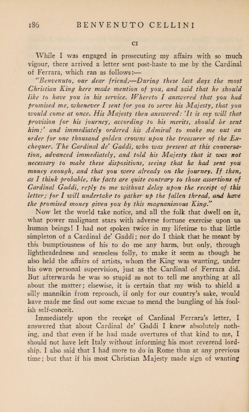 ci While I was engaged in prosecuting my affairs with so much vigour, there arrived a letter sent post-haste to me by the Cardinal of Ferrara, which ran as follows:— “Benvenuto, our dear friend,—During these last days the most Christian King here made mention of you, and said that he should like to have you in his service. Whereto I answered that you had promised me, whenever I sent for you to serve his Majesty, that you zvould come at once. His Majesty then answered: ‘It is my will that provision for his journey, according to his merits, should be sent himB and immediately ordered his Admiral to make me out an order for one thousand golden crowns upon the treasurer of the Ex¬ chequer. The Cardinal de’ Gaddi, who was present at this conversa¬ tion, advanced immediately, and told his Majesty that it was not necessary to make these dispositions, seeing that he had sent you money enough, and that you were already on the journey. If then, as I think probable, the facts are quite contrary to those assertions of Cardinal Gaddi, reply to me without delay upon the receipt of this letter; for I will undertake to gather up the fallen thread, and have the promised money given you by this magnanimous KingA Now let the world take notice, and all the folk that dwell on it, what power malignant stars with adverse fortune exercise upon us human beings! I had not spoken twice in my lifetime to that little simpleton of a Cardinal de’ Gaddi; nor do I think that he meant by this bumptiousness of his to do me any harm, but only, through lightheadedness and senseless folly, to make it seem as though he also held the affairs of artists, whom the King was wanting, under his own personal supervision, just as the Cardinal of Ferrara did. But afterwards he was so stupid as not to tell me anything at all about the matter; elsewise, it is certain that my wish to shield a silly mannikin from reproach, if only for our country’s sake, would have made me find out some excuse to mend the bungling of his fool¬ ish self-conceit. Immediately upon the receipt of Cardinal Ferrara’s letter, I answered that about Cardinal de’ Gaddi I knew absolutely noth¬ ing, and that even if he had made overtures of that kind to me, I should not have left Italy without informing his most reverend lord¬ ship. I also said that I had more to do in Rome than at any previous time; but that if his most Christian Majesty made sign of wanting