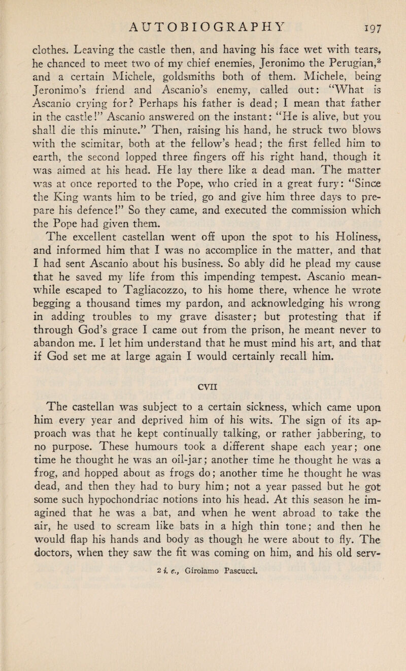 clothes. Leaving the castle then, and having his face wet with tears, he chanced to meet two of my chief enemies, Jeronimo the Perugian,^ and a certain Michele, goldsmiths both of them. Michele, being Jeronimo’s friend and Ascanio’s enemy, called out: “What is Ascanio crying for? Perhaps his father is dead; I mean that father in the castle!” Ascanio answered on the instant: “He is alive, but you shall die this minute.” Then, raising his hand, he struck two blows with the scimitar, both at the fellow’s head; the first felled him to earth, the second lopped three fingers off his right hand, though it was aimed at his head. He lay there like a dead man. The matter was at once reported to the Pope, who cried in a great fury: “Since the King wants him to be tried, go and give him three days to pre¬ pare his defence!” So they came, and executed the commission which the Pope had given them. The excellent castellan went off upon the spot to his Holiness, and informed him that I was no accomplice in the matter, and that I had sent Ascanio about his business. So ably did he plead my cause that he saved my life from this impending tempest. Ascanio mean¬ while escaped to Tagliacozzo, to his home there, whence he wrote begging a thousand times my pardon, and acknowledging his wrong in adding troubles to my grave disaster; but protesting that if through God’s grace I came out from the prison, he meant never to abandon me. I let him understand that he must mind his art, and that if God set me at large again I would certainly recall him. evil The castellan was subject to a certain sickness, which came upon him every year and deprived him of his wits. The sign of its ap¬ proach was that he kept continually talking, or rather jabbering, to no purpose. These humours took a different shape each year; one time he thought he was an oil-jar; another time he thought he was a frog, and hopped about as frogs do; another time he thought he was dead, and then they had to bury him; not a year passed but he got some such hypochondriac notions into his head. At this season he im¬ agined that he was a bat, and when he went abroad to take the air, he used to scream like bats in a high thin tone; and then he would flap his hands and body as though he were about to fly. The doctors, when they saw the fit was coming on him, and his old serv- 2 i. e., Girolamo Pascucci.