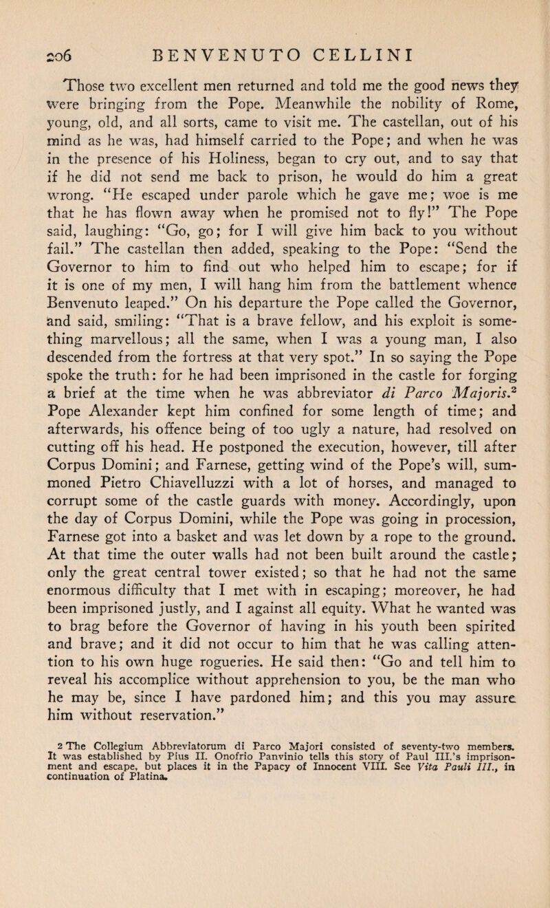 Those two excellent men returned and told me the good news they; were bringing from the Pope. Meanwhile the nobility of Rome, young, old, and all sorts, came to visit me. The castellan, out of his mind as he was, had himself carried to the Pope; and when he was in the presence of his Holiness, began to cry out, and to say that if he did not send me back to prison, he would do him a great wrong. “He escaped under parole which he gave me; woe is me that he has flown away when he promised not to fly!” The Pope said, laughing: “Go, go; for I will give him back to you without fail.” The castellan then added, speaking to the Pope: “Send the Governor to him to find out who helped him to escape; for if it is one of my men, I will hang him from the battlement whence Benvenuto leaped.” On his departure the Pope called the Governor, and said, smiling: “That is a brave fellow, and his exploit is some¬ thing marvellous; all the same, when I was a young man, I also descended from the fortress at that very spot.” In so saying the Pope spoke the truth: for he had been imprisoned in the castle for forging a brief at the time when he was abbreviator di Parco Majoris.2 Pope Alexander kept him confined for some length of time; and afterwards, his offence being of too ugly a nature, had resolved on cutting off his head. He postponed the execution, however, till after Corpus Domini; and Farnese, getting wind of the Pope’s will, sum¬ moned Pietro Chiavelluzzi with a lot of horses, and managed to corrupt some of the castle guards with money. Accordingly, upon the day of Corpus Domini, while the Pope was going in procession, Farnese got into a basket and was let down by a rope to the ground. At that time the outer walls had not been built around the castle; only the great central tower existed; so that he had not the same enormous difficulty that I met with in escaping; moreover, he had been imprisoned justly, and I against all equity. What he wanted was to brag before the Governor of having in his youth been spirited and brave; and it did not occur to him that he was calling atten¬ tion to his own huge rogueries. He said then: “Go and tell him to reveal his accomplice without apprehension to you, be the man who he may be, since I have pardoned him; and this you may assure him without reservation.” 2 The Collegium Abbreviatoram di Parco Major! consisted of seventy-two members. It was established by Pius II. Onofrio Panvinio tells this story of Paul III.’s imprison¬ ment and escape, but places it in the Papacy of Innocent VIII. See Vita Pauli III., in continuation of Platina.