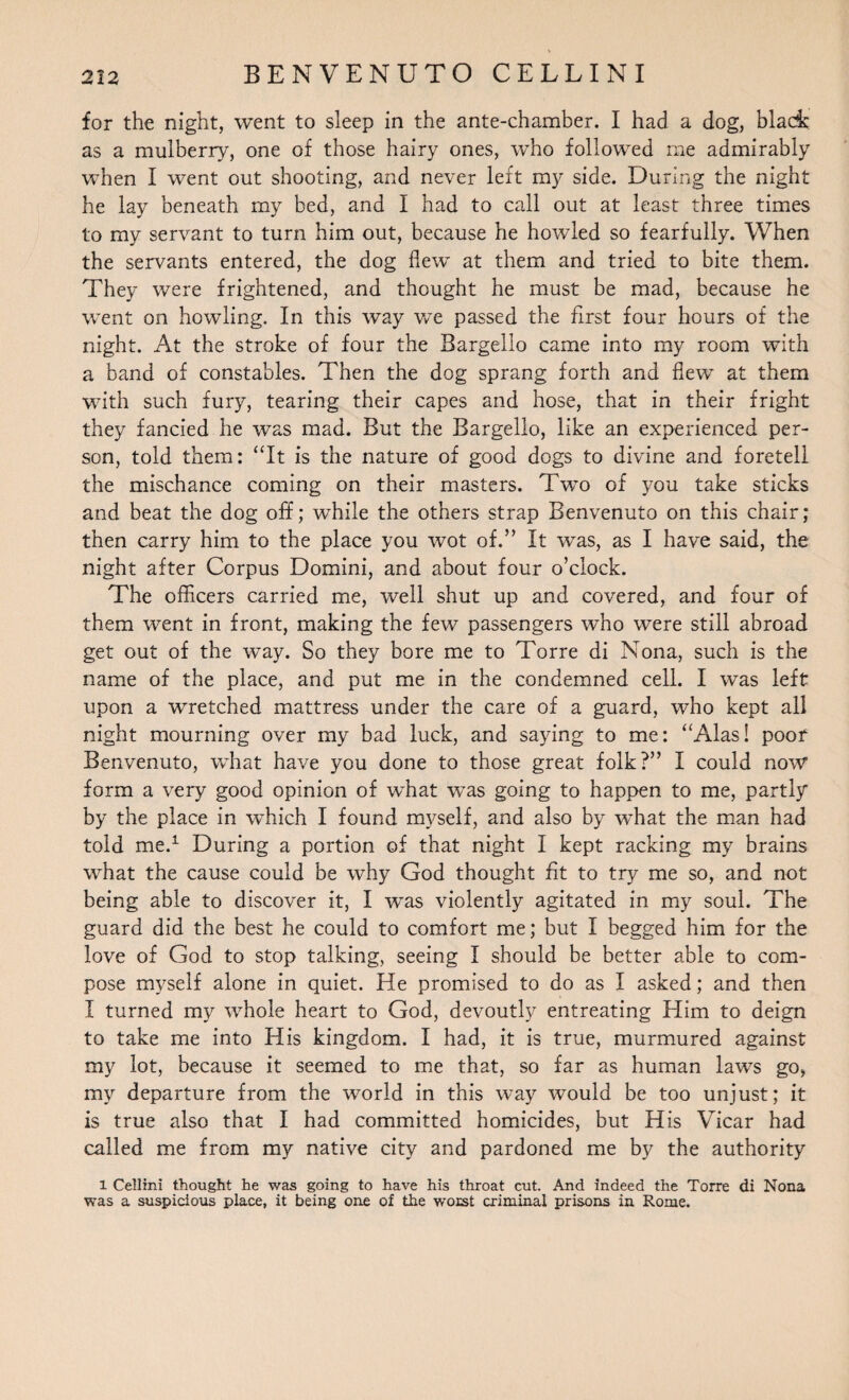 for the night, went to sleep in the ante-chamber. I had a dog, black as a mulberry, one of those hairy ones, who followed me admirably when I went out shooting, and never left my side. During the night he lay beneath my bed, and I had to call out at least three times to my servant to turn him out, because he howled so fearfully. When the servants entered, the dog flew at them and tried to bite them. They were frightened, and thought he must be mad, because he went on howling. In this way we passed the first four hours of the night. At the stroke of four the Bargello came into my room with a band of constables. Then the dog sprang forth and flew at them with such fury, tearing their capes and hose, that in their fright they fancied he was mad. But the Bargello, like an experienced per¬ son, told them: “It is the nature of good dogs to divine and foretell the mischance coming on their masters. Two of you take sticks and beat the dog off; while the others strap Benvenuto on this chair; then carry him to the place you wot of.” It was, as I have said, the night after Corpus Domini, and about four o’clock. The officers carried me, well shut up and covered, and four of them went in front, making the few passengers who were still abroad get out of the way. So they bore me to Torre di Nona, such is the name of the place, and put me in the condemned cell. I was left upon a wretched mattress under the care of a guard, who kept all night mourning over my bad luck, and saying to me: “Alas! poof Benvenuto, what have you done to those great folk?” I could now form a very good opinion of what was going to happen to me, partly by the place in which I found myself, and also by what the man had told me.1 During a portion of that night I kept racking my brains what the cause could be why God thought fit to try me so, and not being able to discover it, I was violently agitated in my soul. The guard did the best he could to comfort me; but I begged him for the love of God to stop talking, seeing I should be better able to com¬ pose myself alone in quiet. He promised to do as I asked; and then I turned my whole heart to God, devoutly entreating Him to deign to take me into His kingdom. I had, it is true, murmured against my lot, because it seemed to me that, so far as human laws go, my departure from the world in this way would be too unjust; it is true also that I had committed homicides, but His Vicar had called me from my native city and pardoned me by the authority 1 Cellini thought he was going to have his throat cut. And indeed the Torre di Nona was a suspicious place, it being one of the worst criminal prisons in Rome.