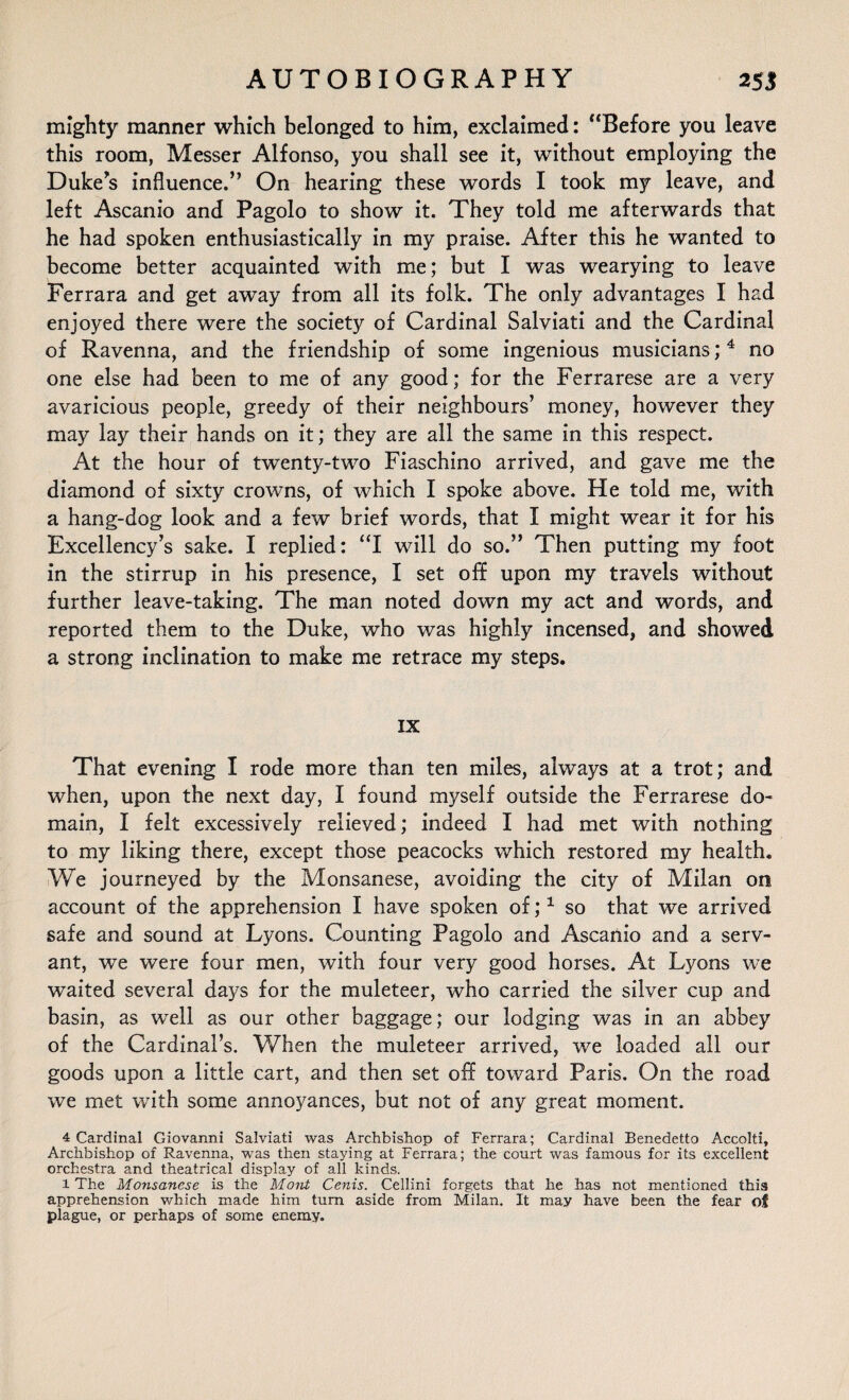 mighty manner which belonged to him, exclaimed: “Before you leave this room, Messer Alfonso, you shall see it, without employing the Duke’s influence.” On hearing these words I took my leave, and left Ascanio and Pagolo to show it. They told me afterwards that he had spoken enthusiastically in my praise. After this he wanted to become better acquainted with me; but I was wearying to leave Ferrara and get away from all its folk. The only advantages I had enjoyed there were the society of Cardinal Salviati and the Cardinal of Ravenna, and the friendship of some ingenious musicians; 4 no one else had been to me of any good; for the Ferrarese are a very avaricious people, greedy of their neighbours’ money, however they may lay their hands on it; they are all the same in this respect. At the hour of twenty-two Fiaschino arrived, and gave me the diamond of sixty crowns, of which I spoke above. He told me, with a hang-dog look and a few brief words, that I might wear it for his Excellency’s sake. I replied: “I will do so.” Then putting my foot in the stirrup in his presence, I set off upon my travels without further leave-taking. The man noted down my act and words, and reported them to the Duke, who was highly incensed, and showed a strong inclination to make me retrace my steps. IX That evening I rode more than ten miles, always at a trot; and when, upon the next day, I found myself outside the Ferrarese do¬ main, I felt excessively relieved; indeed I had met with nothing to my liking there, except those peacocks which restored my health. We journeyed by the Monsanese, avoiding the city of Milan on account of the apprehension I have spoken of;1 so that we arrived safe and sound at Lyons. Counting Pagolo and Ascanio and a serv¬ ant, we were four men, with four very good horses. At Lyons we waited several days for the muleteer, who carried the silver cup and basin, as well as our other baggage; our lodging was in an abbey of the Cardinal’s. When the muleteer arrived, we loaded all our goods upon a little cart, and then set off toward Paris. On the road we met with some annoyances, but not of any great moment. 4 Cardinal Giovanni Salviati was Archbishop of Ferrara; Cardinal Benedetto Accolti, Archbishop of Ravenna, was then staying at Ferrara; the court was famous for its excellent orchestra and theatrical display of all kinds. l The Monsanese is the Mont Cenis. Cellini forgets that he has not mentioned this apprehension which made him turn aside from Milan. It may have been the fear of plague, or perhaps of some enemy.