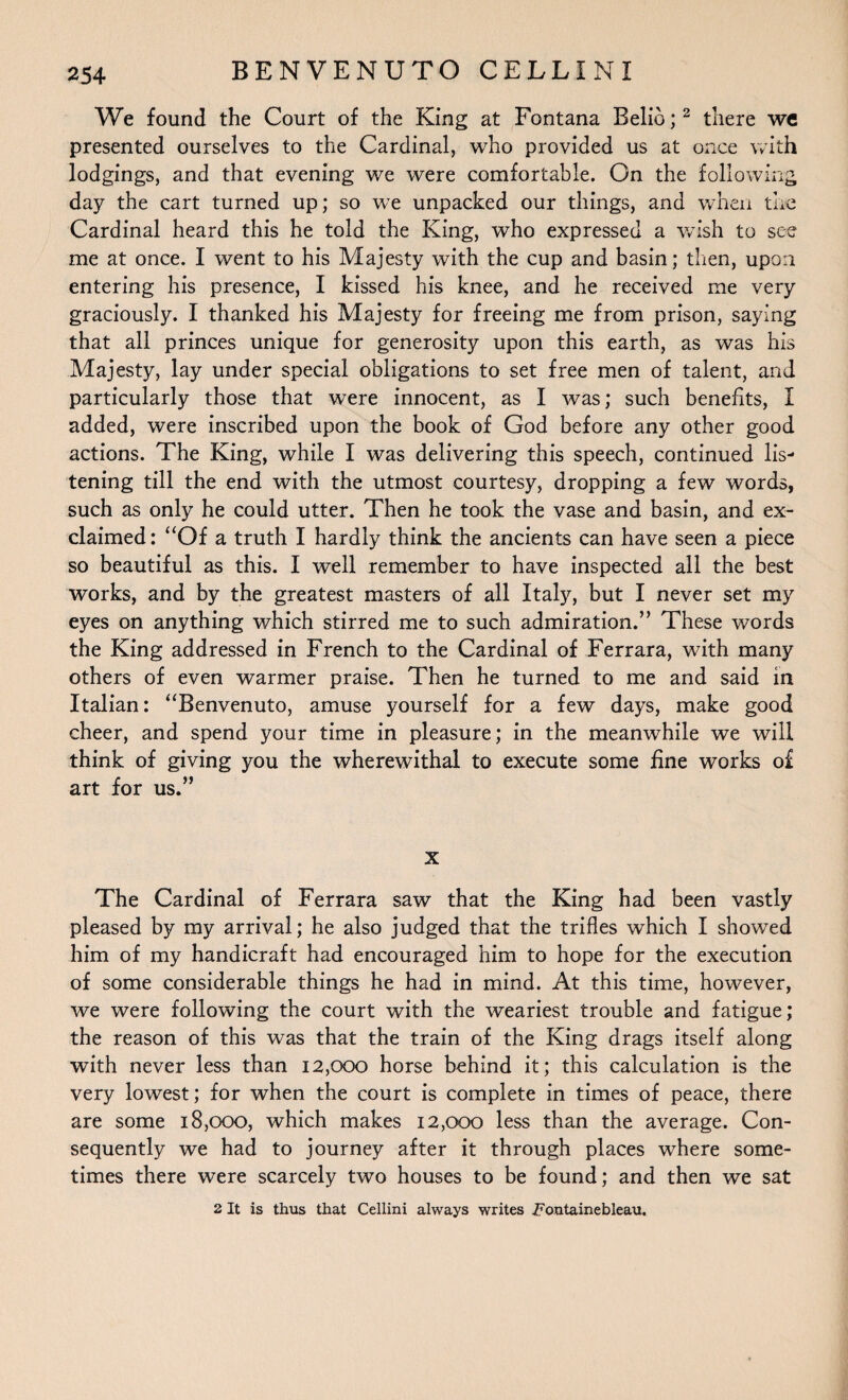 We found the Court of the King at Fontana Belie;2 there we presented ourselves to the Cardinal, who provided us at once with lodgings, and that evening we were comfortable. On the following day the cart turned up; so we unpacked our things, and when the Cardinal heard this he told the King, who expressed a wish to see me at once. I went to his Majesty with the cup and basin; then, upon entering his presence, I kissed his knee, and he received me very graciously. I thanked his Majesty for freeing me from prison, saying that all princes unique for generosity upon this earth, as was his Majesty, lay under special obligations to set free men of talent, and particularly those that were innocent, as I was; such benefits, I added, were inscribed upon the book of God before any other good actions. The King, while I was delivering this speech, continued lis¬ tening till the end with the utmost courtesy, dropping a few words, such as only he could utter. Then he took the vase and basin, and ex¬ claimed: “Of a truth I hardly think the ancients can have seen a piece so beautiful as this. I well remember to have inspected all the best works, and by the greatest masters of all Italy, but I never set my eyes on anything which stirred me to such admiration.” These words the King addressed in French to the Cardinal of Ferrara, with many others of even warmer praise. Then he turned to me and said in Italian: “Benvenuto, amuse yourself for a few days, make good cheer, and spend your time in pleasure; in the meanwhile we will think of giving you the wherewithal to execute some fine works of art for us.” x The Cardinal of Ferrara saw that the King had been vastly pleased by my arrival; he also judged that the trifles which I showed him of my handicraft had encouraged him to hope for the execution of some considerable things he had in mind. At this time, however, we were following the court with the weariest trouble and fatigue; the reason of this was that the train of the King drags itself along with never less than 12,000 horse behind it; this calculation is the very lowest; for when the court is complete in times of peace, there are some 18,000, which makes 12,000 less than the average. Con¬ sequently we had to journey after it through places where some¬ times there were scarcely two houses to be found; and then we sat 2 It is thus that Cellini always writes Fontainebleau.