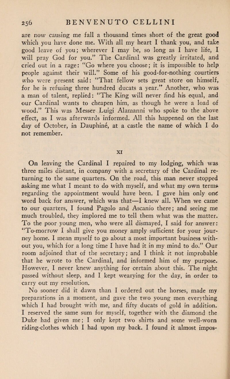 are now causing me fall a thousand times short of the great good which you have done me. With all my heart I thank you, and take good leave of you; wherever I may be, so long as I have life, I will pray God for you.” The Cardinal was greatly irritated, and cried out in a rage: “Go where you choose; it is impossible to help people against their will.” Some of his good-for-nothing courtiers who were present said: “That fellow sets great store on himself, for he is refusing three hundred ducats a year.” Another, who was a man of talent, replied: “The King will never find his equal, and our Cardinal wants to cheapen him, as though he were a load of wood.” This was Messer Luigi Alamanni who spoke to the above effect, as I was afterwards informed. All this happened on the last day of October, in Dauphine, at a castle the name of which I do not remember. XI On leaving the Cardinal I repaired to my lodging, which was three miles distant, in company with a secretary of the Cardinal re¬ turning to the same quarters. On the road, this man never stopped asking me what I meant to do with myself, and what my own term* regarding the appointment would have been. I gave him only one word back for answer, which was that—I knew all. When we came to our quarters, I found Pagolo and Ascanio there; and seeing me much troubled, they implored me to tell them what was the matter. To the poor young men, who were all dismayed, I said for answer: “To-morrow I shall give you money amply sufficient for your jour¬ ney home. I mean myself to go about a most important business with¬ out you, which for a long time I have had it in my mind to do.” Our room adjoined that of the secretary; and I think it not improbable that he wrote to the Cardinal, and informed him of my purpose. However, I never knew anything for certain about this. The night passed without sleep, and I kept wearying for the day, in order to carry out my resolution. No sooner did it dawn than I ordered out the horses, made my preparations in a moment, and gave the two young men everything which I had brought with me, and fifty ducats of gold in addition. I reserved the same sum for myself, together with the diamond the Duke had given me; I only kept two shirts and some well-worn riding-clothes which I had upon my back. I found it almost impos-