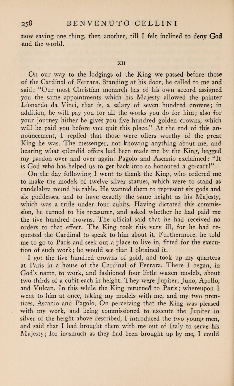 now saying one thing, then another, till I felt inclined to deny God and the world. XII On our way to the lodgings of the King we passed before those of the Cardinal of Ferrara. Standing at his door, he called to me and said: “Our most Christian monarch has of his own accord assigned you the same appointments which his Majesty allowed the painter Lionardo da Vinci, that is, a salary of seven hundred crowns; in addition, he will pay you for all the works you do for him; also for your journey hither he gives you five hundred golden crowns, which will be paid you before you quit this placed’ At the end of this an¬ nouncement, I replied that those were offers worthy of the great King he was. The messenger, not knowing anything about me, and hearing what splendid offers had been made me by the King, begged my pardon over and over again. Pagolo and Ascanio exclaimed: “It is God who has helped us to get back into so honoured a go-cart!” On the day following I went to thank the King, who ordered me to make the models of twelve silver statues, which were to stand as candelabra round his table. He wanted them to represent six gods and six goddesses, and to have exactly the same height as his Majesty, which was a trifle under four cubits. Having dictated this commis¬ sion, he turned to his treasurer, and asked whether he had paid me the five hundred crowns. The official said that he had received no orders to that effect. The King took this very ill, for he had re¬ quested the Cardinal to speak to him about it. Furthermore, he told me to go to Paris and seek out a place to live in, fitted for the execu¬ tion of such work; he would see that I obtained it. I got the five hundred crowns of gold, and took up my quarters at Paris in a house of the Cardinal of Ferrara. There I began, in God’s name, to work, and fashioned four little waxen models, about two-thirds of a cubit each in height. They weje Jupiter, Juno, Apollo, and Vulcan. In this while the King returned to Paris; whereupon I went to him at once, taking my models with me, and my two pren¬ tices, Ascanio and Pagolo. On perceiving that the King was pleased with my work, and being commissioned to execute the Jupiter in silver of the height above described, I introduced the two young men, and said that I had brought them with me out of Italy to serve his Majesty; for inasmuch as they had been brought up by me, I could