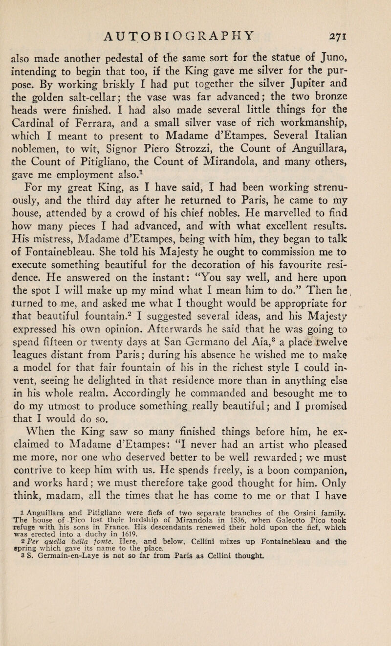 also made another pedestal of the same sort for the statue of Juno, intending to begin that too, if the King gave me silver for the pur¬ pose. By working briskly I had put together the silver Jupiter and the golden salt-cellar; the vase was far advanced; the two bronze heads were finished. I had also made several little things for the Cardinal of Ferrara, and a small silver vase of rich workmanship, which I meant to present to Madame d’Etampes. Several Italian noblemen, to wit, Signor Piero Strozzi, the Count of Anguillara, the Count of Pitigliano, the Count of Mirandola, and many others, gave me employment also.1 For my great King, as I have said, I had been working strenu¬ ously, and the third day after he returned to Paris, he came to my house, attended by a crowd of his chief nobles. He marvelled to find how many pieces I had advanced, and with what excellent results. His mistress, Madame d’Etampes, being with him, they began to talk of Fontainebleau. She told his Majesty he ought to commission me to execute something beautiful for the decoration of his favourite resi¬ dence. He answered on the instant: “You say well, and here upon the spot I will make up my mind what I mean him to do.” Then he, turned to me, and asked me what I thought would be appropriate for that beautiful fountain.2 I suggested several ideas, and his Majesty expressed his own opinion. Afterwards he said that he was going to spend fifteen or twenty days at San Germano del Aia,3 a place twelve leagues distant from Paris; during his absence he wished me to make a model for that fair fountain of his in the richest style I could in¬ vent, seeing he delighted in that residence more than in anything else in his whole realm. Accordingly he commanded and besought me to do my utmost to produce something really beautiful; and I promised that I would do so. When the King saw so many finished things before him, he ex¬ claimed to Madame d’Etampes: “I never had an artist who pleased me more, nor one who deserved better to be well rewarded; we must contrive to keep him with us. He spends freely, is a boon companion, and works hard; we must therefore take good thought for him. Only think, madam, all the times that he has come to me or that I have 1 Anguillara and Pitigliano were fiefs of two separate branches of the Orsini family. The house of Pico lost their lordship of Mirandola in 1536, when Galeotto Pico took refuge with his sons in France. His descendants renewed their hold upon the fief, which was erected into a duchy in 1619. 2 Per quella bella fonte. Here, and below, Cellini mixes up Fontainebleau and the spring which gave its name to the place. 3 S. Germain-en-Laye is not so far from Paris as Cellini thought.