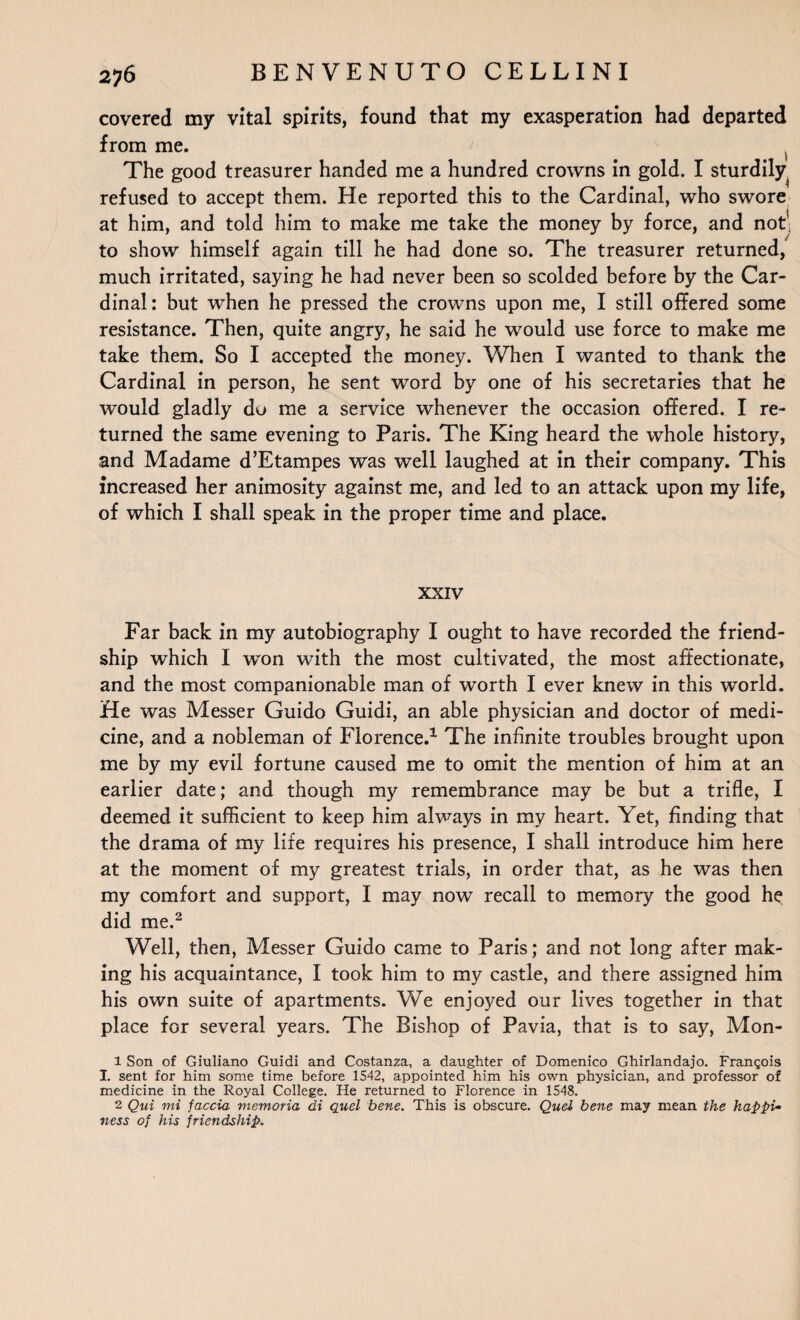 covered my vital spirits, found that my exasperation had departed from me. The good treasurer handed me a hundred crowns in gold. I sturdily refused to accept them. He reported this to the Cardinal, who swore at him, and told him to make me take the money by force, and not' to show himself again till he had done so. The treasurer returned, much irritated, saying he had never been so scolded before by the Car¬ dinal: but when he pressed the crowns upon me, I still offered some resistance. Then, quite angry, he said he would use force to make me take them. So I accepted the money. When I wanted to thank the Cardinal in person, he sent word by one of his secretaries that he would gladly do me a service whenever the occasion offered. I re¬ turned the same evening to Paris. The King heard the whole history, and Madame d’Etampes was well laughed at in their company. This increased her animosity against me, and led to an attack upon my life, of which I shall speak in the proper time and place. XXIV Far back in my autobiography I ought to have recorded the friend¬ ship which I won with the most cultivated, the most affectionate, and the most companionable man of worth I ever knew in this world. He was Messer Guido Guidi, an able physician and doctor of medi¬ cine, and a nobleman of Florence.1 The infinite troubles brought upon me by my evil fortune caused me to omit the mention of him at an earlier date; and though my remembrance may be but a trifle, I deemed it sufficient to keep him always in my heart. Yet, finding that the drama of my life requires his presence, I shall introduce him here at the moment of my greatest trials, in order that, as he was then my comfort and support, I may now recall to memory the good he did me.2 Well, then, Messer Guido came to Paris; and not long after mak¬ ing his acquaintance, I took him to my castle, and there assigned him his own suite of apartments. We enjoyed our lives together in that place for several years. The Bishop of Pavia, that is to say, Mon- 1 Son of Giuliano Guidi and Costanza, a daughter of Domenico Ghirlandajo. Francois I. sent for him some time before 1542, appointed him his own physician, and professor of medicine in the Royal College. He returned to Florence in 1548. 2 Qui mi faccia memoria di quel bene. This is obscure. Quel bene may mean the haPpU ness of his friendship.