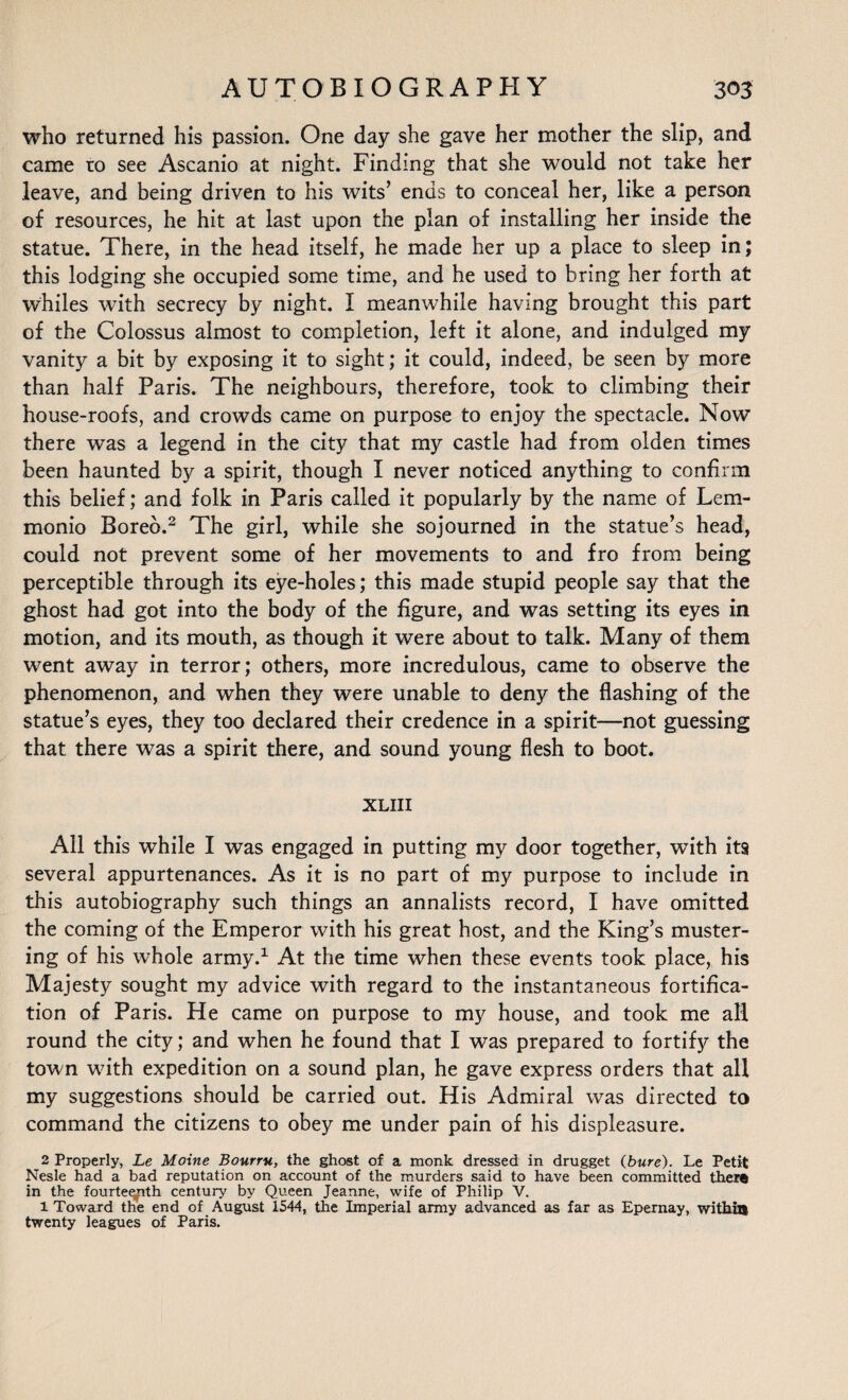 who returned his passion. One day she gave her mother the slip, and came to see Ascanio at night. Finding that she would not take her leave, and being driven to his wits’ ends to conceal her, like a person of resources, he hit at last upon the plan of installing her inside the statue. There, in the head itself, he made her up a place to sleep in; this lodging she occupied some time, and he used to bring her forth at whiles with secrecy by night. I meanwhile having brought this part of the Colossus almost to completion, left it alone, and indulged my vanity a bit by exposing it to sight; it could, indeed, be seen by more than half Paris. The neighbours, therefore, took to climbing their house-roofs, and crowds came on purpose to enjoy the spectacle. Now there was a legend in the city that my castle had from olden times been haunted by a spirit, though I never noticed anything to confirm this belief; and folk in Paris called it popularly by the name of Lem- monio Bored.2 The girl, while she sojourned in the statue’s head, could not prevent some of her movements to and fro from being perceptible through its eye-holes; this made stupid people say that the ghost had got into the body of the figure, and was setting its eyes in motion, and its mouth, as though it were about to talk. Many of them went away in terror; others, more incredulous, came to observe the phenomenon, and when they were unable to deny the flashing of the statue’s eyes, they too declared their credence in a spirit—not guessing that there was a spirit there, and sound young flesh to boot. XLIII All this while I was engaged in putting my door together, with its several appurtenances. As it is no part of my purpose to include in this autobiography such things an annalists record, I have omitted the coming of the Emperor with his great host, and the King’s muster¬ ing of his whole army.1 At the time when these events took place, his Majesty sought my advice with regard to the instantaneous fortifica¬ tion of Paris. He came on purpose to my house, and took me all round the city; and when he found that I was prepared to fortify the town with expedition on a sound plan, he gave express orders that all my suggestions should be carried out. His Admiral was directed to command the citizens to obey me under pain of his displeasure. 2 Properly, Le Moine Bourru, the ghost of a monk dressed in drugget (bure). Le Petit Nesle had a bad reputation on account of the murders said to have been committed there in the fourte^ith century by Queen Jeanne, wife of Philip V. 1 Toward the end of August 1544, the Imperial army advanced as far as Epernay, within twenty leagues of Paris.