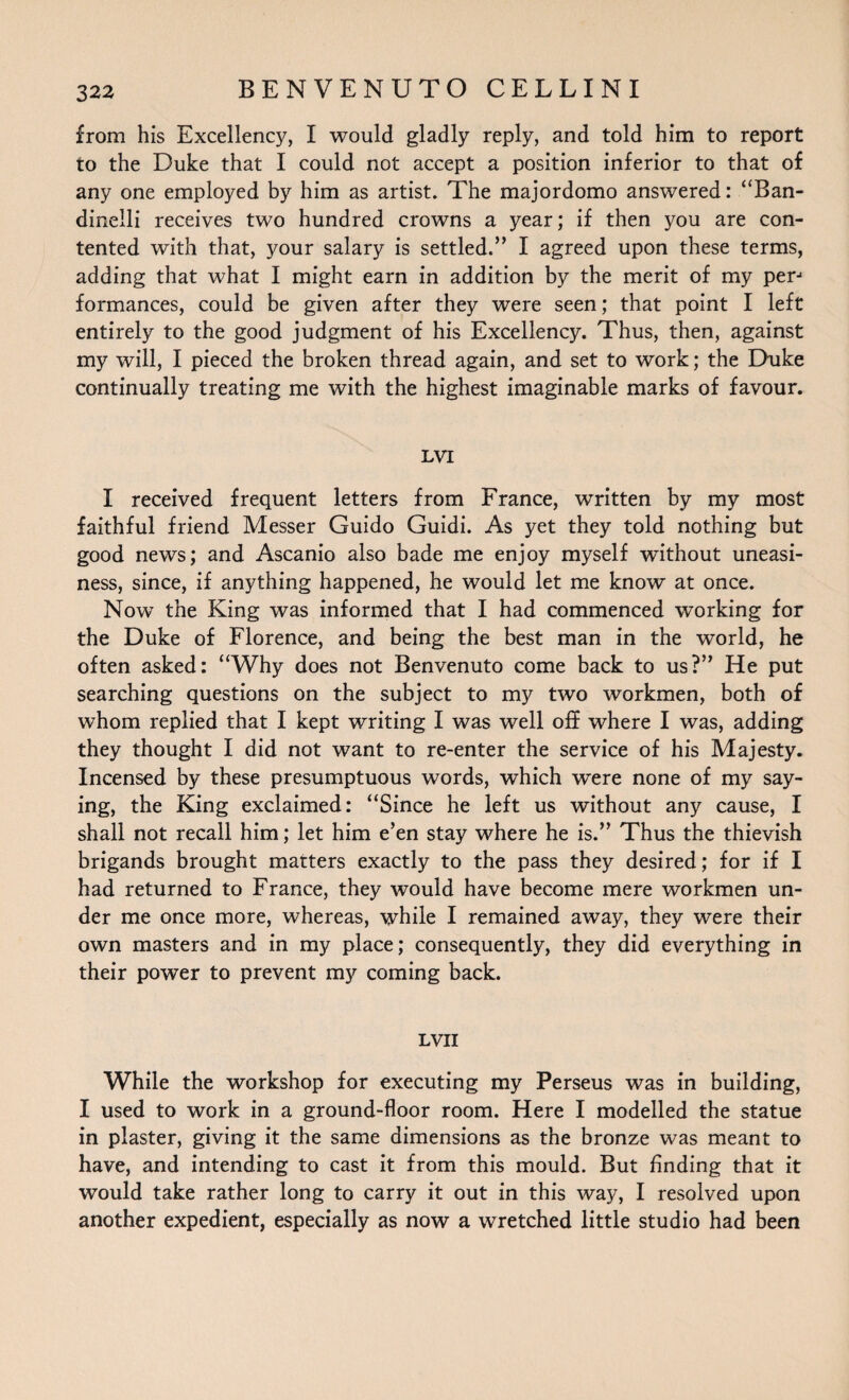 from his Excellency, I would gladly reply, and told him to report to the Duke that I could not accept a position inferior to that of any one employed by him as artist. The majordomo answered: “Ban- dinelli receives two hundred crowns a year; if then you are con¬ tented with that, your salary is settled.” I agreed upon these terms, adding that what I might earn in addition by the merit of my perj formances, could be given after they were seen; that point I left entirely to the good judgment of his Excellency. Thus, then, against my will, I pieced the broken thread again, and set to work; the Duke continually treating me with the highest imaginable marks of favour. LVI I received frequent letters from France, written by my most faithful friend Messer Guido Guidi. As yet they told nothing but good news; and Ascanio also bade me enjoy myself without uneasi¬ ness, since, if anything happened, he would let me know at once. Now the King was informed that I had commenced working for the Duke of Florence, and being the best man in the world, he often asked: “Why does not Benvenuto come back to us?” He put searching questions on the subject to my two workmen, both of whom replied that I kept writing I was well off where I was, adding they thought I did not want to re-enter the service of his Majesty. Incensed by these presumptuous words, which were none of my say¬ ing, the King exclaimed: “Since he left us without any cause, I shall not recall him; let him e’en stay where he is.” Thus the thievish brigands brought matters exactly to the pass they desired; for if I had returned to France, they would have become mere workmen un¬ der me once more, whereas, while I remained away, they were their own masters and in my place; consequently, they did everything in their power to prevent my coming back. LVII While the workshop for executing my Perseus was in building, I used to work in a ground-floor room. Here I modelled the statue in plaster, giving it the same dimensions as the bronze was meant to have, and intending to cast it from this mould. But finding that it would take rather long to carry it out in this way, I resolved upon another expedient, especially as now a wretched little studio had been