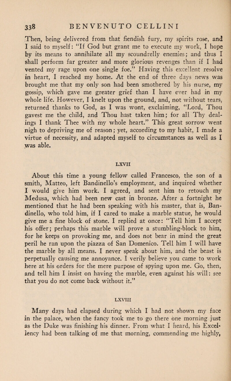 Then, being delivered from that fiendish fury, my spirits rose, and I said to myself: “If God but grant me to execute my work, I hope by its means to annihilate all my scoundrelly enemies; and thus I shall perform far greater and more glorious revenges than if I had vented my rage upon one single foe,” Having this excellent resolve in heart, I reached my home. At the end of three days news was brought me that my only son had been smothered by his nurse, my gossip, which gave me greater grief than I have ever had in my whole life. However, I knelt upon the ground, and, not without tears, returned thanks to God, as I was wont, exclaiming, “Lord, Thou gavest me the child, and Thou hast taken him; for all Thy deal¬ ings I thank Thee with my whole heart.” This great sorrow went nigh to depriving me of reason; yet, according to my habit, I made a virtue of necessity, and adapted myself to circumstances as well as I was able. LXVII About this time a young fellpw called Francesco, the son of a smith, Matteo, left Bandinello’s employment, and inquired whether I would give him work. I agreed, and sent him to retouch my Medusa, which had been new cast in bronze. After a fortnight he mentioned that he had been speaking with his master, that is, Ban- dinello, who told him, if I cared to make a marble statue, he would give me a fine block of stone. I replied at once: “Tell him I accept his offer; perhaps this marble will prove a stumbling-block to him, for he keeps on provoking me, and does not bear in mind the great peril he ran upon the piazza of San Domenico. Tell him I will have the marble by all means. I never speak about him, and the beast is perpetually causing me annoyance. I verily believe you came to work here at his orders for the mere purpose of spying upon me. Go, then, and tell him I insist on having the marble, even against his will: see that you do not come back without it.” LXVIII Many days had elapsed during which I had not shown my face in the palace, when the fancy took me to go there one morning just as the Duke was finishing his dinner. From what I heard, his Excel¬ lency had been talking of me that morning, commending me highly,