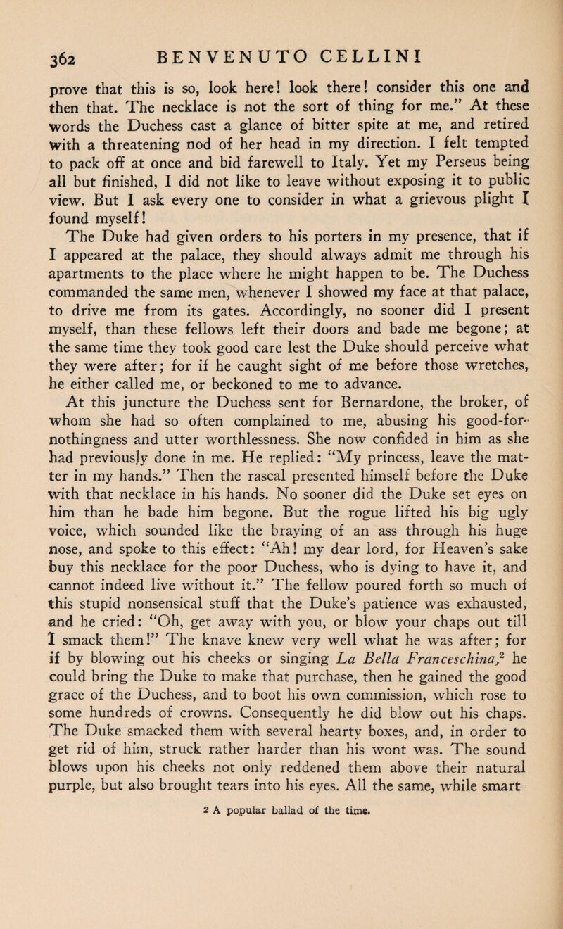 prove that this is so, look here! look there! consider this one and then that. The necklace is not the sort of thing for me.” At these words the Duchess cast a glance of bitter spite at me, and retired With a threatening nod of her head in my direction. I felt tempted to pack off at once and bid farewell to Italy. Yet my Perseus being all but finished, I did not like to leave without exposing it to public view. But I ask every one to consider in what a grievous plight I found myself! The Duke had given orders to his porters in my presence, that if I appeared at the palace, they should always admit me through his apartments to the place where he might happen to be. The Duchess commanded the same men, whenever I showed my face at that palace, to drive me from its gates. Accordingly, no sooner did I present myself, than these fellows left their doors and bade me begone; at the same time they took good care lest the Duke should perceive what they were after; for if he caught sight of me before those wretches, he either called me, or beckoned to me to advance. At this juncture the Duchess sent for Bernardone, the broker, of whom she had so often complained to me, abusing his good-for- nothingness and utter worthlessness. She now confided in him as she had previously done in me. He replied: “My princess, leave the mat¬ ter in my hands.” Then the rascal presented himself before the Duke with that necklace in his hands. No sooner did the Duke set eyes on him than he bade him begone. But the rogue lifted his big ugly voice, which sounded like the braying of an ass through his huge nose, and spoke to this effect: “Ah! my dear lord, for Heaven’s sake buy this necklace for the poor Duchess, who is dying to have it, and cannot indeed live without it.” The fellow poured forth so much of this stupid nonsensical stuff that the Duke’s patience was exhausted, and he cried: “Oh, get away with you, or blow your chaps out till 1 smack them!” The knave knew very well what he was after; for if by blowing out his cheeks or singing La Bella Franceschina? he could bring the Duke to make that purchase, then he gained the good grace of the Duchess, and to boot his own commission, which rose to some hundreds of crowns. Consequently he did blow out his chaps. The Duke smacked them with several hearty boxes, and, in order to get rid of him, struck rather harder than his wont was. The sound blows upon his cheeks not only reddened them above their natural purple, but also brought tears into his eyes. All the same, while smart 2 A popular ballad of the time.