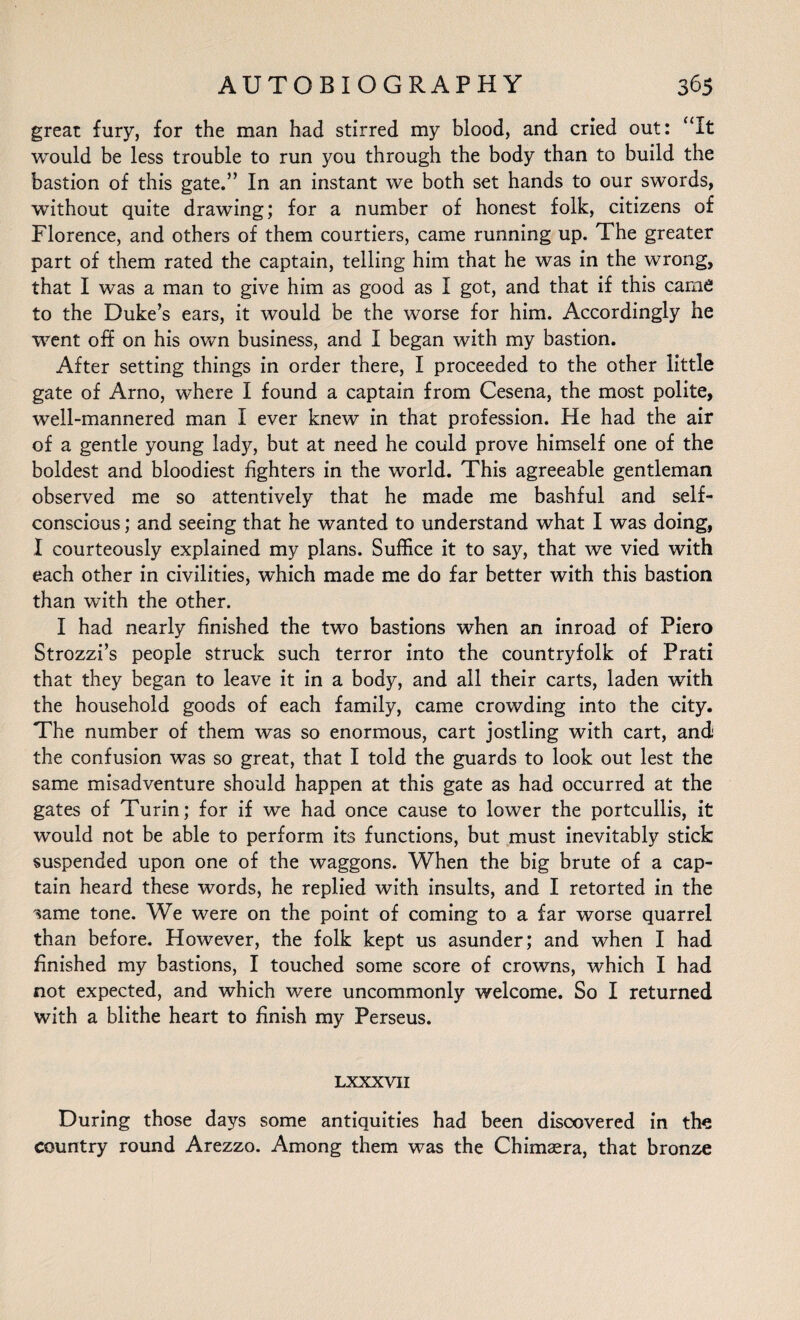 great fury, for the man had stirred my blood, and cried out: “It would be less trouble to run you through the body than to build the bastion of this gate.” In an instant we both set hands to our swords, without quite drawing; for a number of honest folk, citizens of Florence, and others of them courtiers, came running up. The greater part of them rated the captain, telling him that he was in the wrong, that I was a man to give him as good as I got, and that if this came to the Duke’s ears, it would be the worse for him. Accordingly he went off on his own business, and I began with my bastion. After setting things in order there, I proceeded to the other little gate of Arno, where I found a captain from Cesena, the most polite, well-mannered man I ever knew in that profession. He had the air of a gentle young lady, but at need he could prove himself one of the boldest and bloodiest fighters in the world. This agreeable gentleman observed me so attentively that he made me bashful and self- conscious ; and seeing that he wanted to understand what I was doing, I courteously explained my plans. Suffice it to say, that we vied with each other in civilities, which made me do far better with this bastion than with the other. I had nearly finished the two bastions when an inroad of Piero Strozzi’s people struck such terror into the countryfolk of Prati that they began to leave it in a body, and all their carts, laden with the household goods of each family, came crowding into the city. The number of them was so enormous, cart jostling with cart, and; the confusion was so great, that I told the guards to look out lest the same misadventure should happen at this gate as had occurred at the gates of Turin; for if we had once cause to lower the portcullis, it would not be able to perform its functions, but must inevitably stick suspended upon one of the waggons. When the big brute of a cap¬ tain heard these words, he replied with insults, and I retorted in the %me tone. We were on the point of coming to a far worse quarrel than before. However, the folk kept us asunder; and when I had finished my bastions, I touched some score of crowns, which I had not expected, and which were uncommonly welcome. So I returned with a blithe heart to finish my Perseus. LXXXVII During those days some antiquities had been discovered in tire country round Arezzo. Among them was the Chimaera, that bronze