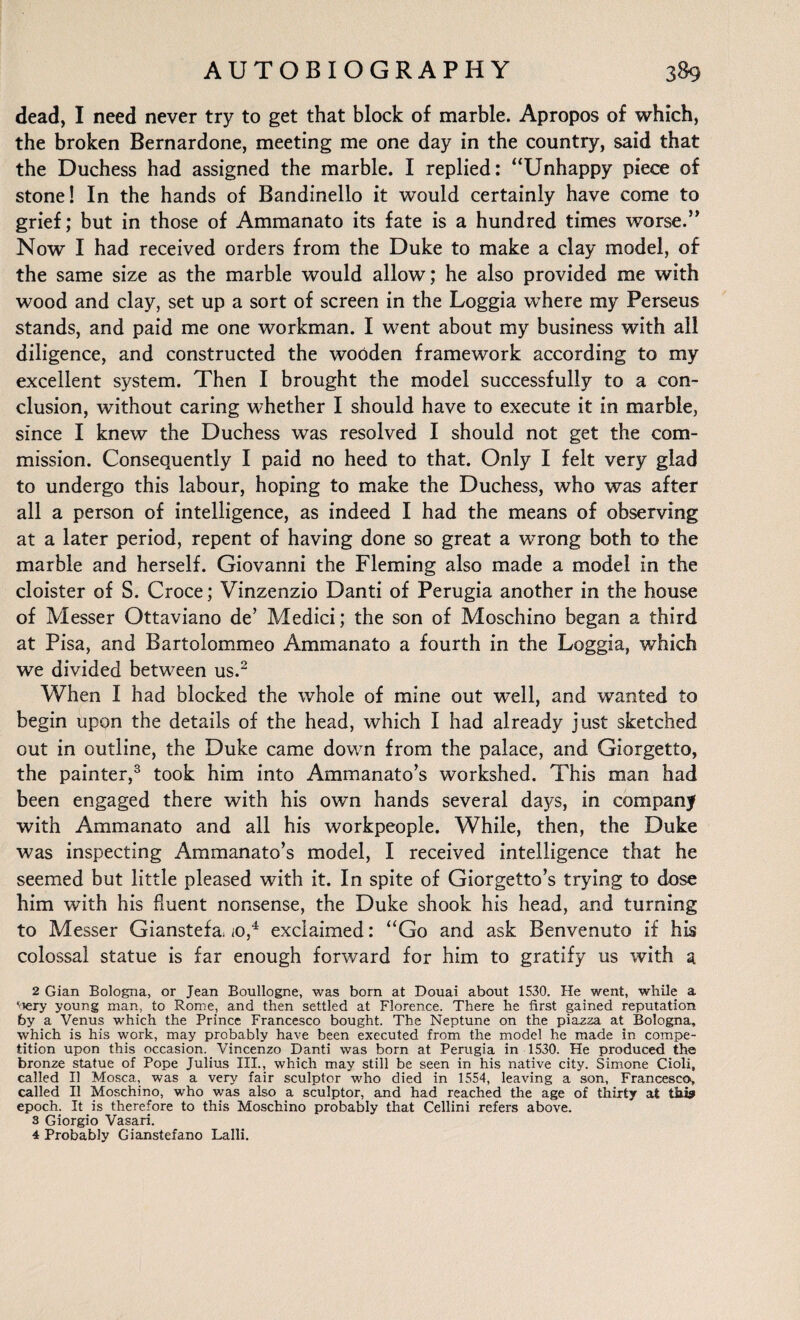 dead, I need never try to get that block of marble. Apropos of which, the broken Bernardone, meeting me one day in the country, said that the Duchess had assigned the marble. I replied: “Unhappy piece of stone! In the hands of Bandinello it would certainly have come to grief; but in those of Ammanato its fate is a hundred times worse.” Now I had received orders from the Duke to make a clay model, of the same size as the marble would allow; he also provided me with wood and clay, set up a sort of screen in the Loggia where my Perseus stands, and paid me one workman. I went about my business with all diligence, and constructed the wooden framework according to my excellent system. Then I brought the model successfully to a con¬ clusion, without caring whether I should have to execute it in marble, since I knew the Duchess was resolved I should not get the com¬ mission. Consequently I paid no heed to that. Only I felt very glad to undergo this labour, hoping to make the Duchess, who was after all a person of intelligence, as indeed I had the means of observing at a later period, repent of having done so great a wrong both to the marble and herself. Giovanni the Fleming also made a model in the cloister of S. Croce; Vinzenzio Danti of Perugia another in the house of Messer Ottaviano de’ Medici; the son of Moschino began a third at Pisa, and Bartolommeo Ammanato a fourth in the Loggia, wThich we divided between us.2 When I had blocked the whole of mine out well, and wanted to begin upon the details of the head, which I had already just sketched out in outline, the Duke came down from the palace, and Giorgetto, the painter,3 took him into Ammanato’s workshed. This man had been engaged there with his own hands several daj^s, in company with Ammanato and all his workpeople. While, then, the Duke was inspecting Ammanato’s model, I received intelligence that he seemed but little pleased with it. In spite of Giorgetto’s trying to dose him with his fluent nonsense, the Duke shook his head, and turning to Messer Gianstefa, iO,4 exclaimed: “Go and ask Benvenuto if his colossal statue is far enough forward for him to gratify us with a 2 Gian Bologna, or Jean Boullogne, was born at Douai about 1530. He went, while a '»ery young man, to Rome, and then settled at Florence. There he first gained reputation by a Venus which the Prince Francesco bought. The Neptune on the piazza at Bologna, which is his work, may probably have been executed from the model he made in compe¬ tition upon this occasion. Vincenzo Danti was born at Perugia in 1530. He produced the bronze statue of Pope Julius III., which may still be seen in his native city. Simone Cioli, called 11 Mosca, was a very fair sculptor who died in 1554, leaving a son, Francesco, called II Moschino, who was also a sculptor, and had reached the age of thirty at this epoch. It is therefore to this Moschino probably that Cellini refers above. 3 Giorgio Vasari. 4 Probably Gianstefano Lalli.