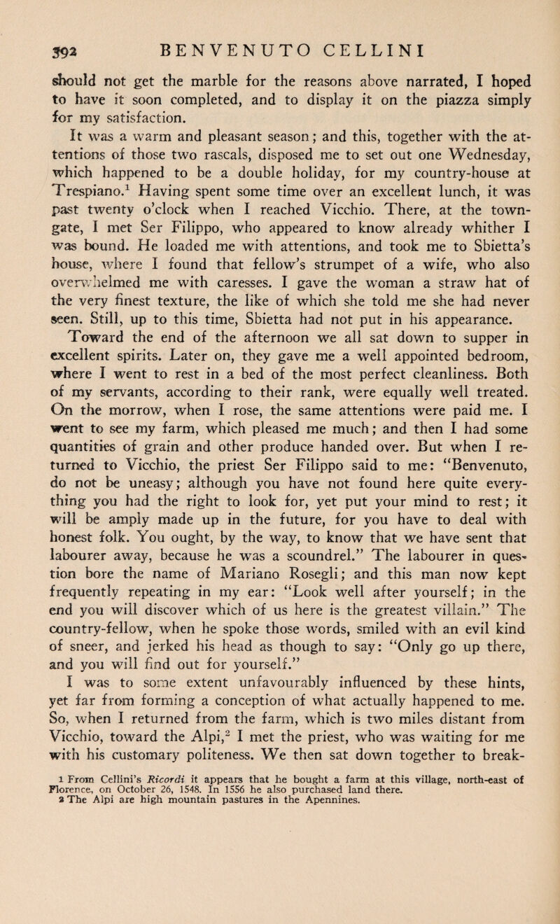 should not get the marble for the reasons above narrated, I hoped to have it soon completed, and to display it on the piazza simply for my satisfaction. It was a warm and pleasant season; and this, together with the at¬ tentions of those two rascals, disposed me to set out one Wednesday, which happened to be a double holiday, for my country-house at Trespiano.1 Having spent some time over an excellent lunch, it was past twenty o’clock when I reached Vicchio. There, at the town- gate, I met Ser Filippo, who appeared to know already whither I was bound. He loaded me with attentions, and took me to Sbietta’s house, where I found that fellow’s strumpet of a wife, who also overwhelmed me with caresses. I gave the woman a straw hat of the very finest texture, the like of which she told me she had never seen. Still, up to this time, Sbietta had not put in his appearance. Toward the end of the afternoon we all sat down to supper in excellent spirits. Later on, they gave me a well appointed bedroom, where I went to rest in a bed of the most perfect cleanliness. Both of my servants, according to their rank, were equally well treated. On the morrow, when I rose, the same attentions were paid me. I went to see my farm, which pleased me much; and then I had some quantities of grain and other produce handed over. But when I re¬ turned to Vicchio, the priest Ser Filippo said to me: “Benvenuto, do not be uneasy; although you have not found here quite every¬ thing you had the right to look for, yet put your mind to rest; it will be amply made up in the future, for you have to deal with honest folk. You ought, by the way, to know that we have sent that labourer away, because he was a scoundrel.” The labourer in ques¬ tion bore the name of Mariano Rosegli; and this man now kept frequently repeating in my ear: “Look well after yourself; in the end you will discover which of us here is the greatest villain.” The country-fellow, when he spoke those words, smiled with an evil kind of sneer, and jerked his head as though to say: “Only go up there, and you will find out for yourself.” i was to some extent unfavourably influenced by these hints, yet far from forming a conception of what actually happened to me. So, when I returned from the farm, which is two miles distant from Vicchio, toward the Alpi,2 I met the priest, who was waiting for me with his customary politeness. We then sat down together to break- 1 From Cellini’s Ricordi it appears that he bought a farm at this village, north-east of Florence, on October 26, 1548. In 1556 he also purchased land there. a The Alpi are high mountain pastures in the Apennines.