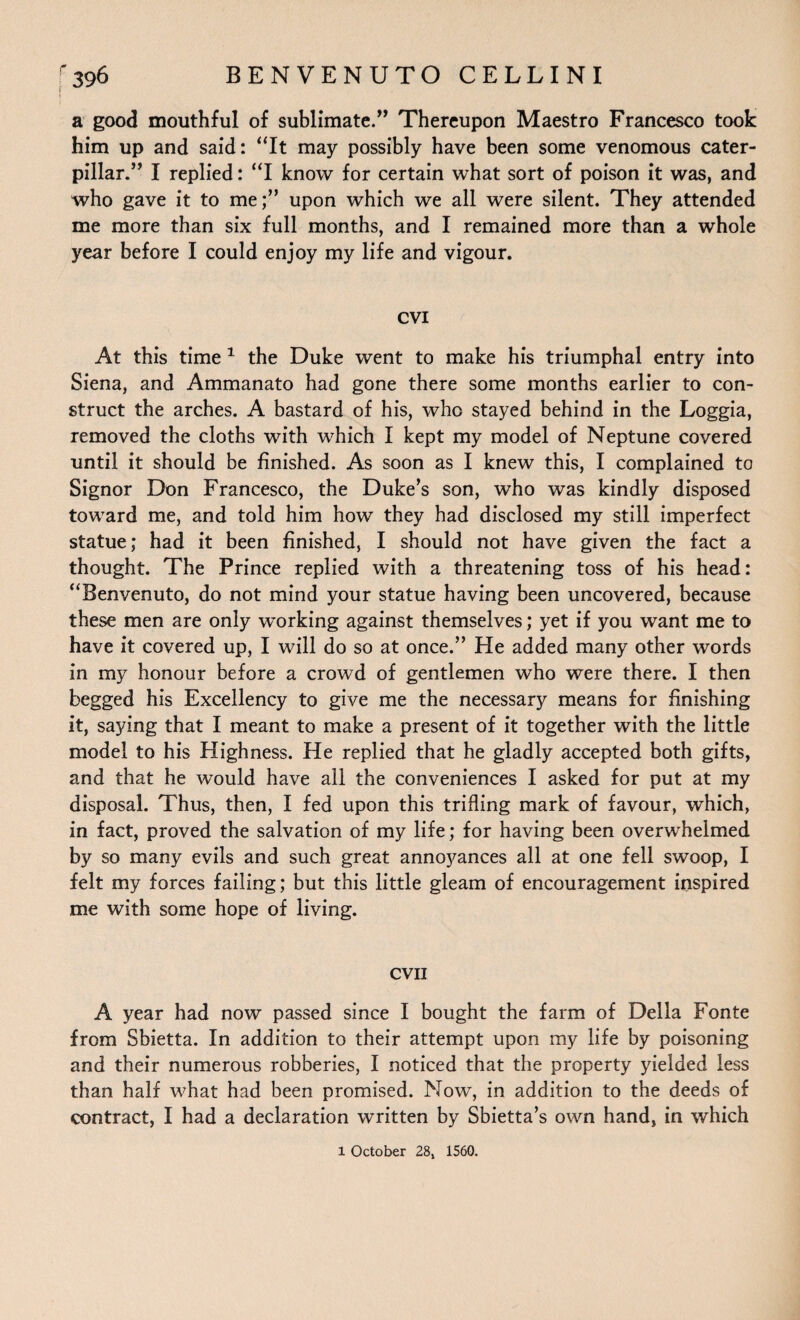 a good mouthful of sublimate.” Thereupon Maestro Francesco took him up and said: “It may possibly have been some venomous cater¬ pillar.” I replied: “I know for certain what sort of poison it was, and who gave it to me;” upon which we all were silent. They attended me more than six full months, and I remained more than a whole year before I could enjoy my life and vigour. CVI At this time 1 the Duke went to make his triumphal entry into Siena, and Ammanato had gone there some months earlier to con¬ struct the arches. A bastard of his, who stayed behind in the Loggia, removed the cloths with which I kept my model of Neptune covered until it should be finished. As soon as I knew this, I complained to Signor Don Francesco, the Duke’s son, who was kindly disposed toward me, and told him how they had disclosed my still imperfect statue; had it been finished, I should not have given the fact a thought. The Prince replied with a threatening toss of his head: “Benvenuto, do not mind your statue having been uncovered, because these men are only working against themselves; yet if you want me to have it covered up, I will do so at once.” He added many other words in my honour before a crowd of gentlemen who were there. I then begged his Excellency to give me the necessary means for finishing it, saying that I meant to make a present of it together with the little model to his Highness. He replied that he gladly accepted both gifts, and that he would have all the conveniences I asked for put at my disposal. Thus, then, I fed upon this trifling mark of favour, which, in fact, proved the salvation of my life; for having been overwhelmed by so many evils and such great annoyances all at one fell swoop, I felt my forces failing; but this little gleam of encouragement inspired me with some hope of living. evil A year had now passed since I bought the farm of Della Fonte from Sbietta. In addition to their attempt upon my life by poisoning and their numerous robberies, I noticed that the property yielded less than half what had been promised. Now, in addition to the deeds of contract, I had a declaration written by Sbietta’s own hand, in which 1 October 28, 1560.