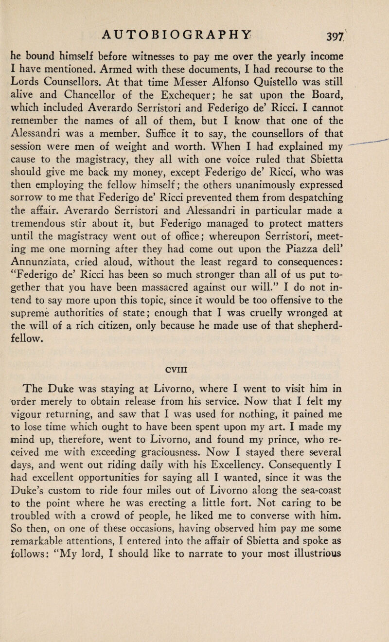 he bound himself before witnesses to pay me over the yearly income I have mentioned. Armed with these documents, I had recourse to the Lords Counsellors. At that time Messer Alfonso Quistello was still alive and Chancellor of the Exchequer; he sat upon the Board, which included Averardo Serristori and Federigo de’ Ricci. I cannot remember the names of all of them, but I know that one of the Alessandri was a member. Suffice it to say, the counsellors of that session were men of weight and worth. When I had explained my cause to the magistracy, they all with one voice ruled that Sbietta should give me back my money, except Federigo de’ Ricci, who was then employing the fellow himself; the others unanimously expressed sorrow to me that Federigo de’ Ricci prevented them from despatching the affair. Averardo Serristori and Alessandri in particular made a tremendous stir about it, but Federigo managed to protect matters until the magistracy went out of office; whereupon Serristori, meet¬ ing me one morning after they had come out upon the Piazza dell’ Annunziata, cried aloud, without the least regard to consequences: “Federigo de’ Ricci has been so much stronger than all of us put to¬ gether that you have been massacred against our will.” I do not in¬ tend to say more upon this topic, since it would be too offensive to the supreme authorities of state; enough that I was cruelly wronged at the will of a rich citizen, only because he made use of that shepherd- fellow. cvm The Duke was staying at Livorno, where I went to visit him in order merely to obtain release from his service. Now that I felt my vigour returning, and saw that I was used for nothing, it pained me to lose time which ought to have been spent upon my art. I made my mind up, therefore, went to Livorno, and found my prince, who re¬ ceived me with exceeding graciousness. Now I stayed there several days, and went out riding daily with his Excellency. Consequently I had excellent opportunities for saying all I wanted, since it was the Duke’s custom to ride four miles out of Livorno along the sea-coast to the point where he was erecting a little fort. Not caring to be troubled with a crowd of people, he liked me to converse with him. So then, on one of these occasions, having observed him pay me some remarkable attentions, I entered into the affair of Sbietta and spoke as follows: “My lord, I should like to narrate to your most illustrious