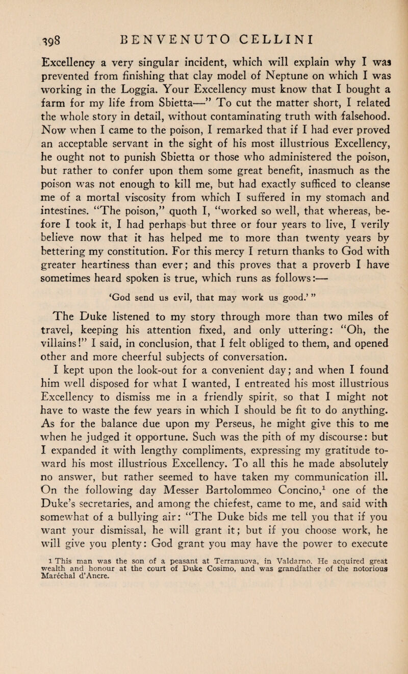 Excellency a very singular incident, which will explain why I was prevented from finishing that clay model of Neptune on which I was working in the Loggia. Your Excellency must know that I bought a farm for my life from Sbietta—” To cut the matter short, I related the whole story in detail, without contaminating truth with falsehood. Now when I came to the poison, I remarked that if I had ever proved an acceptable servant in the sight of his most illustrious Excellency, he ought not to punish Sbietta or those who administered the poison, but rather to confer upon them some great benefit, inasmuch as the poison was not enough to kill me, but had exactly sufficed to cleanse me of a mortal viscosity from which I suffered in my stomach and intestines. “The poison,” quoth I, “worked so well, that whereas, be¬ fore I took it, I had perhaps but three or four years to live, I verily believe now that it has helped me to more than twenty years by bettering my constitution. For this mercy I return thanks to God with greater heartiness than ever; and this proves that a proverb I have sometimes heard spoken is true, which runs as follows:— ‘God send us evil, that may work us good.’ ” The Duke listened to my story through more than two miles of travel, keeping his attention fixed, and only uttering: “Oh, the villains!” I said, in conclusion, that I felt obliged to them, and opened other and more cheerful subjects of conversation. I kept upon the look-out for a convenient day; and when I found him well disposed for what I wanted, I entreated his most illustrious Excellency to dismiss me in a friendly spirit, so that I might not have to waste the few years in which I should be fit to do anything. As for the balance due upon my Perseus, he might give this to me when he judged it opportune. Such was the pith of my discourse: but I expanded it with lengthy compliments, expressing my gratitude to¬ ward his most illustrious Excellency. To all this he made absolutely no answer, but rather seemed to have taken my communication ill. On the following day Messer Bartolommeo Concino,1 one of the Duke’s secretaries, and among the chiefest, came to me, and said with somewhat of a bullying air: “The Duke bids me tell you that if you want your dismissal, he will grant it; but if you choose work, he will give you plenty: God grant you may have the power to execute 1 This man was the son of a peasant at Terranuova, in Valdarno. He acquired great wealth and honour at the court of Duke Cosimo, and was grandfather of the notorious Marechal d’Ancre.