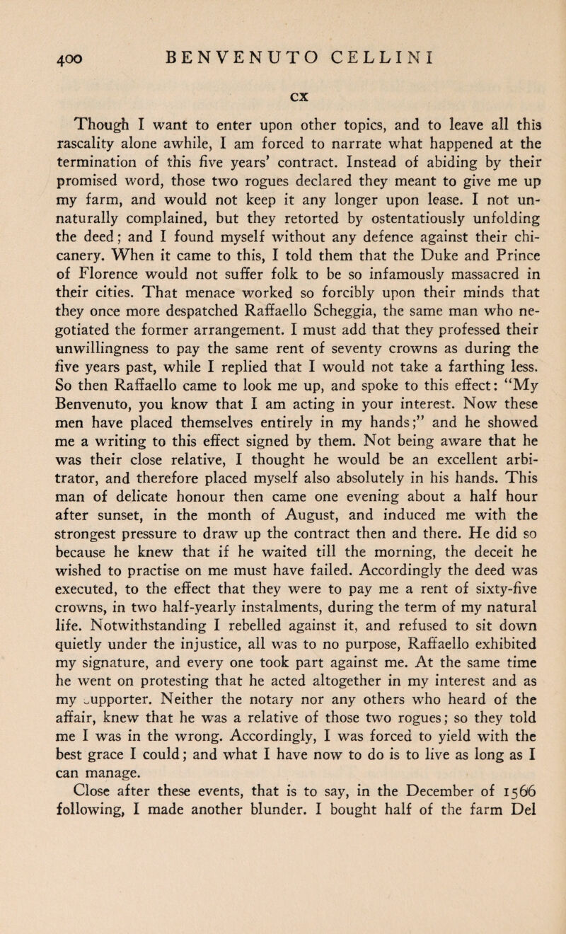 cx Though I want to enter upon other topics, and to leave all this rascality alone awhile, I am forced to narrate what happened at the termination of this five years’ contract. Instead of abiding by their promised word, those two rogues declared they meant to give me up my farm, and would not keep it any longer upon lease. I not un¬ naturally complained, but they retorted by ostentatiously unfolding the deed; and I found myself without any defence against their chi¬ canery. When it came to this, I told them that the Duke and Prince of Florence would not suffer folk to be so infamously massacred in their cities. That menace worked so forcibly upon their minds that they once more despatched Raffaello Scheggia, the same man who ne¬ gotiated the former arrangement. I must add that they professed their unwillingness to pay the same rent of seventy crowns as during the five years past, while I replied that I would not take a farthing less. So then Raffaello came to look me up, and spoke to this effect: “My Benvenuto, you know that I am acting in your interest. Now these men have placed themselves entirely in my hands;” and he showed me a writing to this effect signed by them. Not being aware that he was their close relative, I thought he would be an excellent arbi¬ trator, and therefore placed myself also absolutely in his hands. This man of delicate honour then came one evening about a half hour after sunset, in the month of August, and induced me with the strongest pressure to draw up the contract then and there. He did so because he knew that if he waited till the morning, the deceit he wished to practise on me must have failed. Accordingly the deed was executed, to the effect that they were to pay me a rent of sixty-five crowns, in two half-yearly instalments, during the term of my natural life. Notwithstanding I rebelled against it, and refused to sit down quietly under the injustice, all was to no purpose, Raffaello exhibited my signature, and every one took part against me. At the same time he went on protesting that he acted altogether in my interest and as my supporter. Neither the notary nor any others who heard of the affair, knew that he was a relative of those two rogues; so they told me I was in the wrong. Accordingly, I was forced to yield with the best grace I could; and what I have now to do is to live as long as I can manage. Close after these events, that is to say, in the December of 1566 following, I made another blunder. I bought half of the farm Del