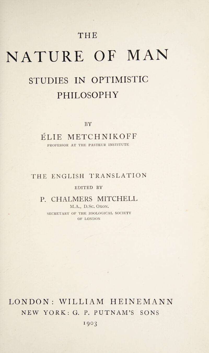 THE NATURE OF MAN STUDIES IN OPTIMISTIC PHILOSOPHY BY ELIE METCHNIKOFF PROFESSOR AT THE PASTEUR INSTITUTE THE ENGLISH TRANSLATION EDITED BY P. CHALMERS MITCHELL M.A., D.Sc. Oxon. SECRETARY OF THE ZOOLOGICAL SOCIETY OF LONDON LONDON: WILLIAM HEINE MANN NEW YORK: G. P. PUTNAM’S SONS 1903