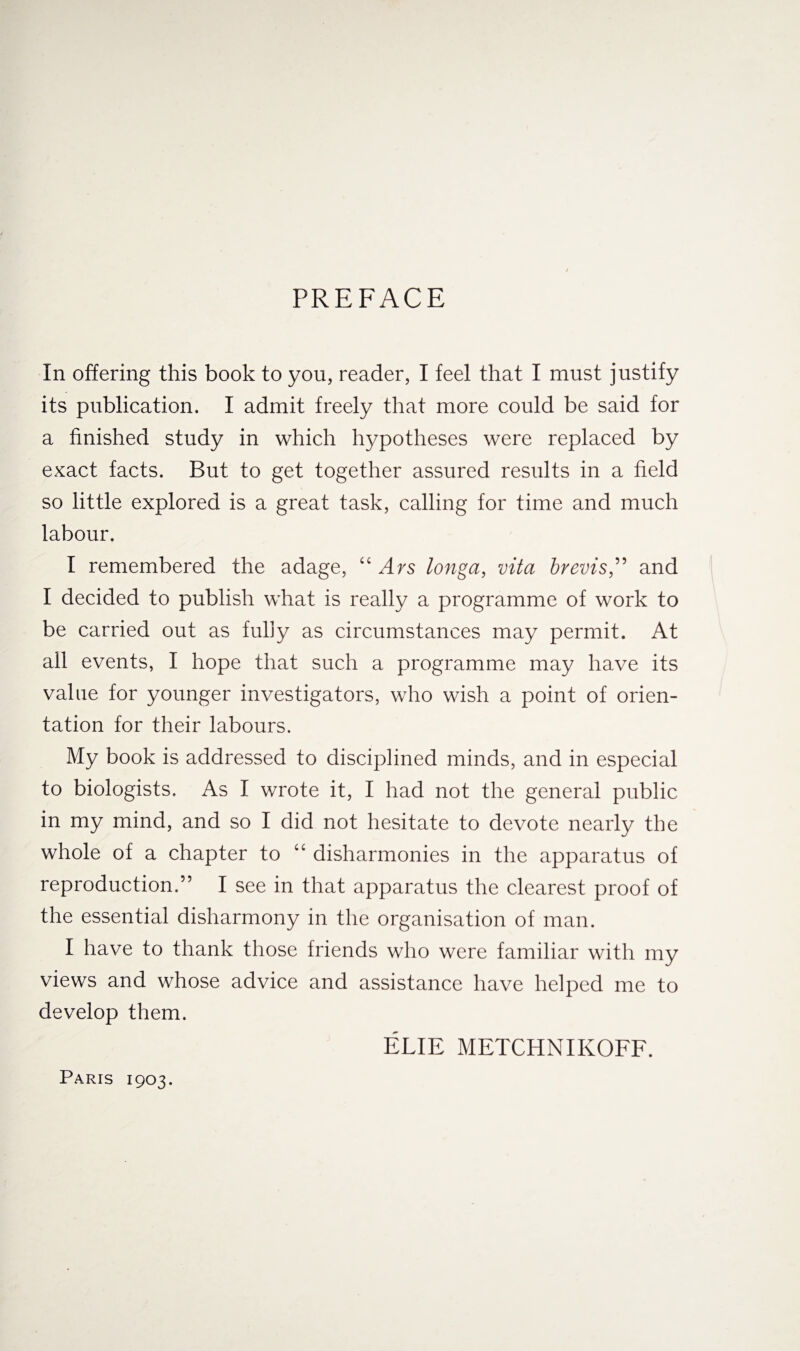 PREFACE In offering this book to you, reader, I feel that I must justify its publication. I admit freely that more could be said for a finished study in which hypotheses were replaced by exact facts. But to get together assured results in a field so little explored is a great task, calling for time and much labour. I remembered the adage, “ Ars longa, vita brevis,” and I decided to publish what is really a programme of work to be carried out as fully as circumstances may permit. At all events, I hope that such a programme may have its value for younger investigators, who wish a point of orien¬ tation for their labours. My book is addressed to disciplined minds, and in especial to biologists. As I wrote it, I had not the general public in my mind, and so I did not hesitate to devote nearly the whole of a chapter to “ disharmonies in the apparatus of reproduction.” I see in that apparatus the clearest proof of the essential disharmony in the organisation of man. I have to thank those friends who were familiar with my views and whose advice and assistance have helped me to develop them. ELIE METCHNIKOFF. Paris 1903.