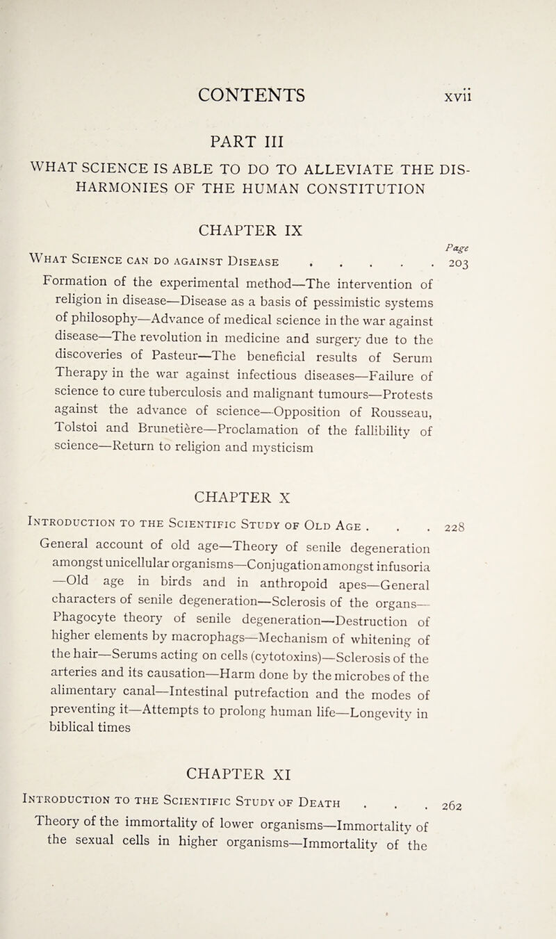 • • PART III WHAT SCIENCE IS ABLE TO DO TO ALLEVIATE THE DIS¬ HARMONIES OF THE HUMAN CONSTITUTION CHAPTER IX Page What Science can do against Disease ..... 203 Formation of the experimental method—The intervention of religion in disease—Disease as a basis of pessimistic systems of philosophy—Advance of medical science in the war against disease—The revolution in medicine and surgery due to the discoveries of Pasteur—The beneficial results of Serum Therapy in the war against infectious diseases—Failure of science to cure tuberculosis and malignant tumours—Protests against the advance of science—Opposition of Rousseau, Tolstoi and Brunetiere—Proclamation of the fallibility of science—Return to religion and mysticism CHAPTER X Introduction to the Scientific Study of Old Age . General account of old age—Theory of senile degeneration amongst unicellular organisms—Conjugation amongst infusoria Old age in birds and in anthropoid apes—General characters of senile degeneration—Sclerosis of the organs_ Phagocyte theory of senile degeneration—Destruction of higher elements by macrophags— Mechanism of whitening of the hair—Serums acting on cells (cytotoxins)—Sclerosis of the arteries and its causation—Harm done by the microbes of the alimentary canal—Intestinal putrefaction and the modes of preventing it—Attempts to prolong human life—Longevity in biblical times CHAPTER XI Introduction to the Scientific Study of Death Theory of the immortality of lower organisms—Immortality of the sexual cells in higher organisms—Immortality of the